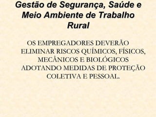 Gestão de Segurança, Saúde eGestão de Segurança, Saúde e
Meio Ambiente de TrabalhoMeio Ambiente de Trabalho
RuralRural
OS EMPREGADORES DEVERÃOOS EMPREGADORES DEVERÃO
ELIMINAR RISCOS QUÍMICOS, FÍSICOS,ELIMINAR RISCOS QUÍMICOS, FÍSICOS,
MECÂNICOS E BIOLÓGICOSMECÂNICOS E BIOLÓGICOS
ADOTANDO MEDIDAS DE PROTEÇÃOADOTANDO MEDIDAS DE PROTEÇÃO
COLETIVA E PESSOAL.COLETIVA E PESSOAL.
 