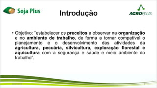 Introdução
• Objetivo: “estabelecer os preceitos a observar na organização
e no ambiente de trabalho, de forma a tornar compatível o
planejamento e o desenvolvimento das atividades da
agricultura, pecuária, silvicultura, exploração florestal e
aquicultura com a segurança e saúde e meio ambiente do
trabalho”.
02/07/2019 4
 