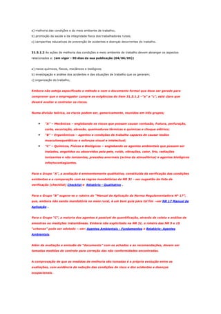 a) melhoria das condições e do meio ambiente de trabalho;
b) promoção da saúde e da integridade física dos trabalhadores rurais;
c) campanhas educativas de prevenção de acidentes e doenças decorrentes do trabalho.

31.5.1.2 As ações de melhoria das condições e meio ambiente de trabalho devem abranger os aspectos
relacionados a: (em vigor - 90 dias da sua publicação (04/06/05))

a) riscos químicos, físicos, mecânicos e biológicos
b) investigação e análise dos acidentes e das situações de trabalho que os geraram;
c) organização do trabalho;

Embora não esteja especificado o método e nem o documento formal que deve ser gerado para
comprovar que o empregador cumpre as exigências do item 31.5.1.2 –“a” a “c”, está claro que
deverá avaliar e controlar os riscos.

Numa divisão teórica, os riscos podem ser, genericamente, reunidos em três grupos;

•

“A” – Mecânicos – englobando os riscos que possam causar contusão, fratura, perfuração,
corte, escoriação, abrasão, queimaduras térmicas e químicas e choque elétrico;

•

“B” – Ergonômicos – agentes e condições de trabalho capazes de causar lesões
musculoesqueléticas e esforços visual e intelectual;

•

“C” – Químicos, Físicos e Biológicos – englobando os agentes ambientais que possam ser
inalados, engolidos ou absorvidos pela pele, ruído, vibrações, calor, frio, radiações
ionizantes e não ionizantes, pressões anormais (acima da atmosférica) e agentes biológicos
infectocontagiantes.

Para o Grupo “A”, a avaliação é eminentemente qualitativa, constituída da verificação das condições
existentes e a comparação com as regras mandatórias da NR 31 - ver sugestão de lista de
verificação (checklist) Checklist e Relatório - Qualitativo .

Para o Grupo “B” sugere-se o roteiro do “Manual de Aplicação da Norma Regulamentadora Nº 17”,
que, embora não sendo mandatória no meio rural, é um bom guia para tal fim –ver NR 17 Manual de
Aplicação .

Para o Grupo “C”, a maioria dos agentes é passível de quantificação, através da coleta e análise de
amostras ou medições instantâneas. Embora não explicitado na NR 31, o roteiro das NR 9 e 15
“urbanas” pode ser adotado – ver: Agentes Ambientais - Fundamentos e Relatório- Agentes
Ambientais.

Além da avaliação e emissão de “documento” com os achados e as recomendações, devem ser
tomadas medidas de controle para correção das não conformidades encontradas.

A comprovação de que as medidas de melhoria são tomadas é a própria evolução entre as
avaliações, com evidência de redução das condições de risco e dos acidentes e doenças
ocupacionais.

 