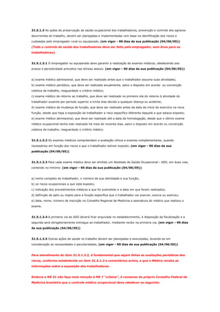 31.5.1.3 As ações de preservação da saúde ocupacional dos trabalhadores, prevenção e controle dos agravos
decorrentes do trabalho, devem ser planejadas e implementadas com base na identificação dos riscos e
custeadas pelo empregador rural ou equiparado. (em vigor - 90 dias da sua publicação (04/06/05))
(Todo o controle da saúde dos trabalhadores deve ser feito pelo empregador, sem ônus para os
trabalhadores).

31.5.1.3.1 O empregador ou equiparado deve garantir a realização de exames médicos, obedecendo aos
prazos e periodicidade previstos nas alíneas abaixo: (em vigor - 90 dias da sua publicação (04/06/05))

a) exame médico admissional, que deve ser realizado antes que o trabalhador assuma suas atividades;
b) exame médico periódico, que deve ser realizado anualmente, salvo o disposto em acordo ou convenção
coletiva de trabalho, resguardado o critério médico;
c) exame médico de retorno ao trabalho, que deve ser realizado no primeiro dia do retorno à atividade do
trabalhador ausente por período superior a trinta dias devido a qualquer doença ou acidente;
d) exame médico de mudança de função, que deve ser realizado antes da data do início do exercício na nova
função, desde que haja a exposição do trabalhador a risco específico diferente daquele a que estava exposto;
e) exame médico demissional, que deve ser realizado até a data da homologação, desde que o último exame
médico ocupacional tenha sido realizado há mais de noventa dias, salvo o disposto em acordo ou convenção
coletiva de trabalho, resguardado o critério médico.

31.5.1.3.2 Os exames médicos compreendem a avaliação clínica e exames complementares, quando
necessários em função dos riscos a que o trabalhador estiver exposto. (em vigor - 90 dias da sua
publicação (04/06/05))

31.5.1.3.3 Para cada exame médico deve ser emitido um Atestado de Saúde Ocupacional - ASO, em duas vias,
contendo no mínimo: (em vigor - 90 dias da sua publicação (04/06/05))

a) nome completo do trabalhador, o número de sua identidade e sua função;
b) os riscos ocupacionais a que está exposto;
c) indicação dos procedimentos médicos a que foi submetido e a data em que foram realizados;
d) definição de apto ou inapto para a função específica que o trabalhador vai exercer, exerce ou exerceu;
e) data, nome, número de inscrição no Conselho Regional de Medicina e assinatura do médico que realizou o
exame.

31.5.1.3.4 A primeira via do ASO deverá ficar arquivada no estabelecimento, à disposição da fiscalização e a
segunda será obrigatoriamente entregue ao trabalhador, mediante recibo na primeira via. (em vigor - 90 dias
da sua publicação (04/06/05))

31.5.1.3.5 Outras ações de saúde no trabalho devem ser planejadas e executadas, levando-se em
consideração as necessidades e peculiaridades. (em vigor - 90 dias da sua publicação (04/06/05))

Para atendimento do item 31.5.1.3.2, é fundamental que sejam feitas as avaliações periódicas dos
riscos, conforme estabelecido no item 31.5.1.2 e comentários acima, e que o Médico receba as
informações sobre a exposição dos trabalhadores.

Embora a NR 31 não faça mais menção à NR 7 “urbana”, é consenso do próprio Conselho Federal de
Medicina brasileiro que o controle médico ocupacional deve obedecer ao seguinte:

 