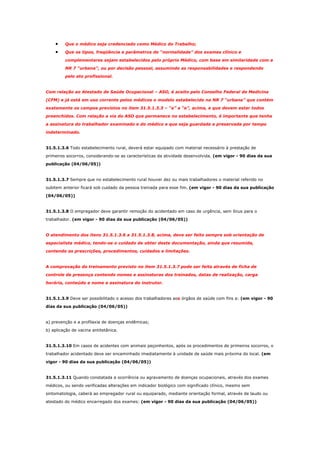 •
•

Que o médico seja credenciado como Médico do Trabalho;
Que os tipos, freqüência e parâmetros de “normalidade” dos exames clínico e
complementares sejam estabelecidos pelo próprio Médico, com base em similaridade com a
NR 7 “urbana”, ou por decisão pessoal, assumindo as responsabilidades e respondendo
pelo ato profissional.

Com relação ao Atestado de Saúde Ocupacional – ASO, é aceito pelo Conselho Federal de Medicina
(CFM) e já está em uso corrente pelos médicos o modelo estabelecido na NR 7 “urbana” que contém
exatamente os campos previstos no item 31.5.1.3.3 – “a” a “e”, acima, e que devem estar todos
preenchidos. Com relação a via do ASO que permanece no estabelecimento, é importante que tenha
a assinatura do trabalhador examinado e do médico e que seja guardada e preservada por tempo
indeterminado.

31.5.1.3.6 Todo estabelecimento rural, deverá estar equipado com material necessário à prestação de
primeiros socorros, considerando-se as características da atividade desenvolvida. (em vigor - 90 dias da sua
publicação (04/06/05))

31.5.1.3.7 Sempre que no estabelecimento rural houver dez ou mais trabalhadores o material referido no
subitem anterior ficará sob cuidado da pessoa treinada para esse fim. (em vigor - 90 dias da sua publicação
(04/06/05))

31.5.1.3.8 O empregador deve garantir remoção do acidentado em caso de urgência, sem ônus para o
trabalhador. (em vigor - 90 dias da sua publicação (04/06/05))

O atendimento dos itens 31.5.1.3.6 a 31.5.1.3.8, acima, deve ser feito sempre sob orientação de
especialista médico, tendo-se o cuidado de obter deste documentação, ainda que resumida,
contendo as prescrições, procedimentos, cuidados e limitações.

A comprovação do treinamento previsto no item 31.5.1.3.7 pode ser feita através de ficha de
controle de presença contendo nomes e assinaturas dos treinados, datas de realização, carga
horária, conteúdo e nome e assinatura do instrutor.

31.5.1.3.9 Deve ser possibilitado o acesso dos trabalhadores aos órgãos de saúde com fins a: (em vigor - 90
dias da sua publicação (04/06/05))

a) prevenção e a profilaxia de doenças endêmicas;
b) aplicação de vacina antitetânica.

31.5.1.3.10 Em casos de acidentes com animais peçonhentos, após os procedimentos de primeiros socorros, o
trabalhador acidentado deve ser encaminhado imediatamente à unidade de saúde mais próxima do local. (em
vigor - 90 dias da sua publicação (04/06/05))

31.5.1.3.11 Quando constatada a ocorrência ou agravamento de doenças ocupacionais, através dos exames
médicos, ou sendo verificadas alterações em indicador biológico com significado clínico, mesmo sem
sintomatologia, caberá ao empregador rural ou equiparado, mediante orientação formal, através de laudo ou
atestado do médico encarregado dos exames: (em vigor - 90 dias da sua publicação (04/06/05))

 