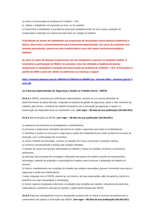 a) emitir a Comunicação de Acidentes do Trabalho – CAT;
b) afastar o trabalhador da exposição ao risco, ou do trabalho;
c) encaminhar o trabalhador à previdência social para estabelecimento de nexo causal, avaliação de
incapacidade e definição da conduta previdenciária em relação ao trabalho.

A facilitação do acesso do trabalhador aos programas de imunização contra doenças endêmicas e
tétano, bem como o encaminhamento para tratamento especializado, nos casos de acidentes com
animais peçonhentos, parece ser uma conduta óbvia e que não requer nenhuma providência
especial.

Já, para os casos de doenças ocupacionais, por ser obrigatório o parecer ou atestado médico, é
necessária a participação do Médico no processo. Uma vez atestada a hipótese de doença
ocupacional, é obrigatória a emissão da Comunicação de Acidente do Trabalho – CAT. O formulário é
padrão do INSS e pode ser obtido via eletrônica no endereço a seguir:

http://menta2.dataprev.gov.br/PREVFacil/PREVForm/BENEF/pg_internet/ifben_visuform.asp?id_f
orm=36

31.6 Serviço Especializado em Segurança e Saúde no Trabalho Rural – SESTR

31.6.1 O SESTR, composto por profissionais especializados, consiste em um serviço destinado ao
desenvolvimento de ações técnicas, integradas às práticas de gestão de segurança, saúde e meio ambiente de
trabalho, para tornar o ambiente de trabalho compatível com a promoção da segurança e saúde e a
preservação da integridade física do trabalhador rural. (em vigor - 90 dias da sua publicação (04/06/05))

31.6.2 São atribuições do SESTR: (em vigor - 90 dias da sua publicação (04/06/05))

a) assessorar tecnicamente os empregadores e trabalhadores;
b) promover e desenvolver atividades educativas em saúde e segurança para todos os trabalhadores;
c) identificar e avaliar os riscos para a segurança e saúde dos trabalhadores em todas as fases do processo de
produção, com a participação dos envolvidos;
d) indicar medidas de eliminação, controle ou redução dos riscos, priorizando a proteção coletiva;
e) monitorar periodicamente a eficácia das medidas adotadas;
f) analisar as causas dos agravos relacionados ao trabalho e indicar as medidas corretivas e preventivas
pertinentes;
g) participar dos processos de concepção e alterações dos postos de trabalho, escolha de equipamentos,
tecnologias, métodos de produção e organização do trabalho, para promover a adaptação do trabalho ao
homem;
h) intervir imediatamente nas condições de trabalho que estejam associadas a graves e iminentes riscos para a
segurança e saúde dos trabalhadores;
i) estar integrado com a CIPATR, valendo-se, ao máximo, de suas observações, além de apoiá-la, treiná-la e
atendê-la nas suas necessidades e solicitações;
j) manter registros atualizados referentes a avaliações das condições de trabalho, indicadores de saúde dos
trabalhadores, acidentes e doenças do trabalho e ações desenvolvidas pelo SESTR.

31.6.3 Cabe aos empregadores rurais ou equiparados proporcionar os meios e recursos necessários para o
cumprimento dos objetos e atribuições dos SESTR. (em vigor - 90 dias da sua publicação (04/06/05))

 