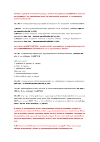 Conforme explicitado no subitem “a”, acima, a atividade dos profissionais do SESTR é de assessoria
do empregador e dos trabalhadores, exceto nos casos previstos no subitem “h”, em que devem
intervir imediatamente.

31.6.3.1 Os empregadores rurais ou equiparados devem constituir uma das seguintes modalidades de SESTR:

a) Próprio – quando os profissionais especializados mantiverem vínculo empregatício; (em vigor - 180 dias
da sua publicação (02/09/05))
b) Externo – quando o empregador rural ou equiparado contar com consultoria externa dos profissionais
especializados; (em vigor – 1 ano da sua publicação (04/03/06))
c) Coletivo – quando um segmento empresarial ou econômico coletivizar a contratação dos profissionais
especializados. (em vigor – 1 ano da sua publicação (04/03/06))

Para registro do SESTR PRÓPRIO, o procedimento é o mesmo que vem sendo praticado atualmente.
Para o SESTR EXTERNO E COLETIVO ainda não há regulamentação definitiva.

31.6.4 O SESTR deverá ser composto pelos seguintes profissionais legalmente habilitados: (em vigor - 90
dias da sua publicação (04/06/05))

a) de nível superior:
1. Engenheiro de Segurança do Trabalho;
2. Médico do Trabalho;
3. Enfermeiro do Trabalho.
b) de nível médio:
1. Técnico de Segurança do Trabalho
2. Auxiliar de Enfermagem do Trabalho

31.6.4.1 A inclusão de outros profissionais especializados será estabelecida em acordo ou convenção coletiva.
(em vigor - 90 dias da sua publicação (04/06/05))

31.6.5 O dimensionamento do SESTR vincula-se ao número de empregados do estabelecimento. (em vigor 180 dias da sua publicação (02/09/05))

31.6.5.1 Sempre que um empregador rural ou equiparado proceder à contratação de trabalhadores, por prazo
determinado, que atinja o número mínimo exigido nesta Norma Regulamentadora para a constituição de
SESTR, deve contratar SESTR Próprio ou Externo (Coletivo) durante o período de vigência da contratação. (em
vigor - 180 dias da sua publicação (02/09/05))

O número de profissionais do SESTR é determinado pelo número de empregados existente no
estabelecimento, independente de o contrato ser por tempo determinado ou indeterminado. Assim,
para as atividades em que a propriedade mantém um certo número de empregados contratados por
tempo indeterminado e aumenta o contingente na época de safra contratando mais trabalhadores
por prazo determinado, o dimensionamento do SESTR pode ser feito de três formas diferente, ou
seja:

1. Dimensionamento feito pelo número máximo esperado de empregados. Neste caso, para os
períodos de entressafra o número de profissionais excederá o mínimo exigido, ou;

 