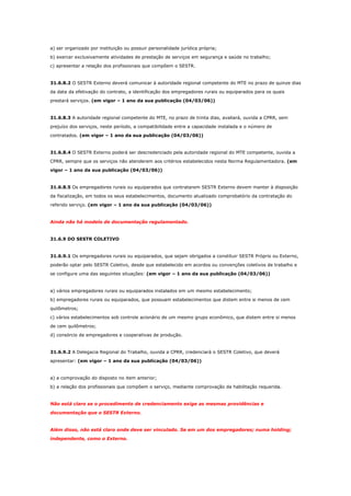 a) ser organizado por instituição ou possuir personalidade jurídica própria;
b) exercer exclusivamente atividades de prestação de serviços em segurança e saúde no trabalho;
c) apresentar a relação dos profissionais que compõem o SESTR.

31.6.8.2 O SESTR Externo deverá comunicar à autoridade regional competente do MTE no prazo de quinze dias
da data da efetivação do contrato, a identificação dos empregadores rurais ou equiparados para os quais
prestará serviços. (em vigor – 1 ano da sua publicação (04/03/06))

31.6.8.3 A autoridade regional competente do MTE, no prazo de trinta dias, avaliará, ouvida a CPRR, sem
prejuízo dos serviços, neste período, a compatibilidade entre a capacidade instalada e o número de
contratados. (em vigor – 1 ano da sua publicação (04/03/06))

31.6.8.4 O SESTR Externo poderá ser descredenciado pela autoridade regional do MTE competente, ouvida a
CPRR, sempre que os serviços não atenderem aos critérios estabelecidos nesta Norma Regulamentadora. (em
vigor – 1 ano da sua publicação (04/03/06))

31.6.8.5 Os empregadores rurais ou equiparados que contratarem SESTR Externo devem manter à disposição
da fiscalização, em todos os seus estabelecimentos, documento atualizado comprobatório da contratação do
referido serviço. (em vigor – 1 ano da sua publicação (04/03/06))

Ainda não há modelo de documentação regulamentado.

31.6.9 DO SESTR COLETIVO

31.6.9.1 Os empregadores rurais ou equiparados, que sejam obrigados a constituir SESTR Próprio ou Externo,
poderão optar pelo SESTR Coletivo, desde que estabelecido em acordos ou convenções coletivos de trabalho e
se configure uma das seguintes situações: (em vigor – 1 ano da sua publicação (04/03/06))

a) vários empregadores rurais ou equiparados instalados em um mesmo estabelecimento;
b) empregadores rurais ou equiparados, que possuam estabelecimentos que distem entre si menos de cem
quilômetros;
c) vários estabelecimentos sob controle acionário de um mesmo grupo econômico, que distem entre si menos
de cem quilômetros;
d) consórcio de empregadores e cooperativas de produção.

31.6.9.2 A Delegacia Regional do Trabalho, ouvida a CPRR, credenciará o SESTR Coletivo, que deverá
apresentar: (em vigor – 1 ano da sua publicação (04/03/06))

a) a comprovação do disposto no item anterior;
b) a relação dos profissionais que compõem o serviço, mediante comprovação da habilitação requerida.

Não está claro se o procedimento de credenciamento exige as mesmas providências e
documentação que o SESTR Externo.

Além disso, não está claro onde deve ser vinculado. Se em um dos empregadores; numa holding;
independente, como o Externo.

 
