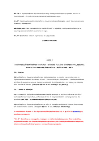 Art. 2º - O disposto na Norma Regulamentadora obriga empregadores rurais e equiparados, inclusive os
constituídos sob a forma de microempresa ou empresa de pequeno porte.

Art. 3º - As obrigações estabelecidas na Norma Regulamentadora serão exigidas a partir dos prazos previstos
no Anexo II a esta Portaria.

Parágrafo Único – Até que se esgotem os prazos do Anexo II, deverá ser cumprida a regulamentação de
segurança e saúde no trabalho atualmente em vigor.

Art. 4º - Esta Portaria entra em vigor na data de sua publicação.

RICARDO BERZOINI

ANEXO I

NORMA REGULAMENTADORA DE SEGURANÇA E SAÚDE NO TRABALHO NA AGRICULTURA, PECUÁRIA
SILVICULTURA, EXPLORAÇÃO FLORESTAL E AQÜICULTURA – NR 31

31.1 Objetivo

31.1.1 Esta Norma Regulamentadora tem por objetivo estabelecer os preceitos a serem observados na
organização e no ambiente de trabalho, de forma a tornar compatível o planejamento e o desenvolvimento das
atividades da agricultura, pecuária, silvicultura, exploração florestal e aqüicultura com a segurança e saúde e
meio ambiente do trabalho. (em vigor - 90 dias da sua publicação (04/06/05))

31.2 Campos de Aplicação

31.2.1 Esta Norma Regulamentadora se aplica a quaisquer atividades da agricultura, pecuária, silvicultura,
exploração florestal e aqüicultura, verificadas as formas de relações de trabalho e emprego e o local das
atividades. (em vigor - 90 dias da sua publicação (04/06/05))

31.2.2 Esta Norma Regulamentadora também se aplica às atividades de exploração industrial desenvolvidas
em estabelecimentos agrários. (em vigor - 90 dias da sua publicação (04/06/05))

O entendimento do item 31.2.2 segue a interpretação dada pelo Art. 3º, § 1º da Lei 5.889/73 que
estabelece o seguinte:

“Art. 3º - Considera-se empregador, rural, para os efeitos desta Lei, a pessoa física ou jurídica,
proprietário ou não, que explore atividade agro-econômica, em caráter permanente ou temporário,
diretamente ou através de prepostos e com auxílio de empregados.

 