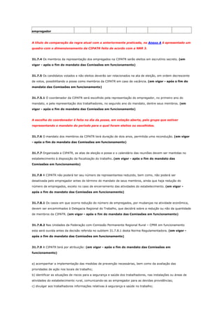 empregador

A título de comparação da regra atual com a anteriormente praticada, no Anexo A é apresentado um
quadro com o dimensionamento da CIPATR feito de acordo com a NRR 3.

31.7.4 Os membros da representação dos empregados na CIPATR serão eleitos em escrutínio secreto. (em
vigor - após o fim do mandato das Comissões em funcionamento)

31.7.5 Os candidatos votados e não eleitos deverão ser relacionados na ata de eleição, em ordem decrescente
de votos, possibilitando a posse como membros da CIPATR em caso de vacância. (em vigor - após o fim do
mandato das Comissões em funcionamento)

31.7.5.1 O coordenador da CIPATR será escolhido pela representação do empregador, no primeiro ano do
mandato, e pela representação dos trabalhadores, no segundo ano do mandato, dentre seus membros. (em
vigor - após o fim do mandato das Comissões em funcionamento)

A escolha do coordenador é feita no dia da posse, em votação aberta, pelo grupo que estiver
representando o mandato do período para o qual foram eleitos ou escolhidos.

31.7.6 O mandato dos membros da CIPATR terá duração de dois anos, permitida uma recondução. (em vigor
- após o fim do mandato das Comissões em funcionamento)

31.7.7 Organizada a CIPATR, as atas de eleição e posse e o calendário das reuniões devem ser mantidas no
estabelecimento à disposição da fiscalização do trabalho. (em vigor - após o fim do mandato das
Comissões em funcionamento)

31.7.8 A CIPATR não poderá ter seu número de representantes reduzido, bem como, não poderá ser
desativada pelo empregador antes do término do mandato de seus membros, ainda que haja redução do
número de empregados, exceto no caso de encerramento das atividades do estabelecimento. (em vigor após o fim do mandato das Comissões em funcionamento)

31.7.8.1 Os casos em que ocorra redução do número de empregados, por mudanças na atividade econômica,
devem ser encaminhados à Delegacia Regional do Trabalho, que decidirá sobre a redução ou não da quantidade
de membros da CIPATR. (em vigor - após o fim do mandato das Comissões em funcionamento)

31.7.8.2 Nas Unidades da Federação com Comissão Permanente Regional Rural – CPRR em funcionamento
esta será ouvida antes da decisão referida no subitem 31.7.8.1 desta Norma Regulamentadora. (em vigor após o fim do mandato das Comissões em funcionamento)

31.7.9 A CIPATR terá por atribuição: (em vigor - após o fim do mandato das Comissões em
funcionamento)

a) acompanhar a implementação das medidas de prevenção necessárias, bem como da avaliação das
prioridades de ação nos locais de trabalho;
b) identificar as situações de riscos para a segurança e saúde dos trabalhadores, nas instalações ou áreas de
atividades do estabelecimento rural, comunicando-as ao empregador para as devidas providências;
c) divulgar aos trabalhadores informações relativas à segurança e saúde no trabalho;

 