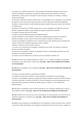 d) participar, com o SESTR, quando houver, das discussões promovidas pelo empregador, para avaliar os
impactos de alterações nos ambientes e processos de trabalho relacionados à segurança e saúde dos
trabalhadores, inclusive quanto à introdução de novas tecnologias e alterações nos métodos, condições e
processos de produção;
e) interromper, informando ao SESTR, quando houver, ou ao empregador rural ou equiparado, o funcionamento
de máquina ou setor onde considere haver risco grave e iminente à segurança e saúde dos trabalhadores;
f) colaborar no desenvolvimento e implementação das ações da Gestão de Segurança, Saúde e Meio Ambiente
de Trabalho Rural;
g) participar, em conjunto com o SESTR, quando houver, ou com o empregador, da análise das causas das
doenças e acidentes de trabalho e propor medidas de solução dos problemas encontrados;
h) requisitar à empresa cópia das CAT emitidas;
i) divulgar e zelar pela observância desta Norma Regulamentadora;
j) propor atividades que visem despertar o interesse dos trabalhadores pelos assuntos de prevenção de
acidentes de trabalho, inclusive a semana interna de prevenção de acidentes no trabalho rural;
k) propor ao empregador a realização de cursos e treinamentos que julgar necessários para os trabalhadores,
visando a melhoria das condições de segurança e saúde no trabalho;
l) elaborar o calendário anual de reuniões ordinárias;
m) convocar, com conhecimento do empregador, trabalhadores para prestar informações por ocasião dos
estudos dos acidentes de trabalho.
n) encaminhar ao empregador, ao SESTR e às entidades de classe as recomendações aprovadas, bem como
acompanhar as respectivas execuções;
o) constituir grupos de trabalho para o estudo das causas dos acidentes de trabalho rural;

31.7.9.1 No exercício das atribuições elencadas no subitem 31.7.11, a CIPATR contemplará os empregados
contratados por prazo determinado e indeterminado. (em vigor - após o fim do mandato das Comissões
em funcionamento)

31.7.10 Cabe ao empregador rural ou equiparado: (em vigor - após o fim do mandato das Comissões em
funcionamento)

a) convocar as reuniões ordinárias e extraordinárias da CIPATR;
b) conceder aos componentes da CIPATR os meios necessários ao desempenho de suas atribuições;
c) estudar as recomendações e determinar a adoção das medidas necessárias, mantendo a CIPATR informada;
d) promover para todos os membros da CIPATR, em horário de expediente normal do estabelecimento rural,
treinamento sobre prevenção de acidentes de trabalho previsto no subitem 31.7.20.1 desta Norma
Regulamentadora.

31.7.11 Cabe aos trabalhadores indicar à CIPATR situações de risco e apresentar sugestões para a melhoria
das condições de trabalho. (em vigor - após o fim do mandato das Comissões em funcionamento)

31.7.12 A CIPATR reunir-se-á uma vez por mês, ordinariamente, em local apropriado e em horário normal de
expediente, obedecendo ao calendário anual. (em vigor - após o fim do mandato das Comissões em
funcionamento)

31.7.13 Em caso de acidentes com conseqüências de maior gravidade ou prejuízo de grande monta, a CIPATR
se reunirá em caráter extraordinário, com a presença do responsável pelo setor em que ocorreu o acidente, no

 