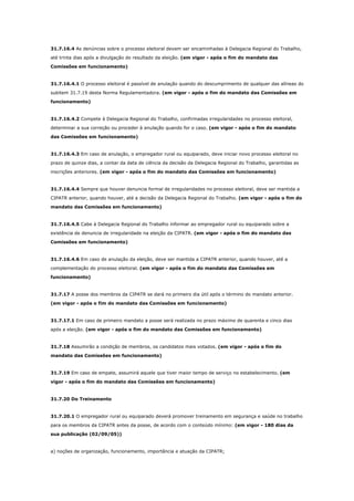 31.7.16.4 As denúncias sobre o processo eleitoral devem ser encaminhadas à Delegacia Regional do Trabalho,
até trinta dias após a divulgação do resultado da eleição. (em vigor - após o fim do mandato das
Comissões em funcionamento)

31.7.16.4.1 O processo eleitoral é passível de anulação quando do descumprimento de qualquer das alíneas do
subitem 31.7.19 desta Norma Regulamentadora. (em vigor - após o fim do mandato das Comissões em
funcionamento)

31.7.16.4.2 Compete à Delegacia Regional do Trabalho, confirmadas irregularidades no processo eleitoral,
determinar a sua correção ou proceder à anulação quando for o caso. (em vigor - após o fim do mandato
das Comissões em funcionamento)

31.7.16.4.3 Em caso de anulação, o empregador rural ou equiparado, deve iniciar novo processo eleitoral no
prazo de quinze dias, a contar da data de ciência da decisão da Delegacia Regional do Trabalho, garantidas as
inscrições anteriores. (em vigor - após o fim do mandato das Comissões em funcionamento)

31.7.16.4.4 Sempre que houver denuncia formal de irregularidades no processo eleitoral, deve ser mantida a
CIPATR anterior, quando houver, até a decisão da Delegacia Regional do Trabalho. (em vigor - após o fim do
mandato das Comissões em funcionamento)

31.7.16.4.5 Cabe à Delegacia Regional do Trabalho informar ao empregador rural ou equiparado sobre a
existência de denuncia de irregularidade na eleição da CIPATR. (em vigor - após o fim do mandato das
Comissões em funcionamento)

31.7.16.4.6 Em caso de anulação da eleição, deve ser mantida a CIPATR anterior, quando houver, até a
complementação do processo eleitoral. (em vigor - após o fim do mandato das Comissões em
funcionamento)

31.7.17 A posse dos membros da CIPATR se dará no primeiro dia útil após o término do mandato anterior.
(em vigor - após o fim do mandato das Comissões em funcionamento)

31.7.17.1 Em caso de primeiro mandato a posse será realizada no prazo máximo de quarenta e cinco dias
após a eleição. (em vigor - após o fim do mandato das Comissões em funcionamento)

31.7.18 Assumirão a condição de membros, os candidatos mais votados. (em vigor - após o fim do
mandato das Comissões em funcionamento)

31.7.19 Em caso de empate, assumirá aquele que tiver maior tempo de serviço no estabelecimento. (em
vigor - após o fim do mandato das Comissões em funcionamento)

31.7.20 Do Treinamento

31.7.20.1 O empregador rural ou equiparado deverá promover treinamento em segurança e saúde no trabalho
para os membros da CIPATR antes da posse, de acordo com o conteúdo mínimo: (em vigor - 180 dias da
sua publicação (02/09/05))

a) noções de organização, funcionamento, importância e atuação da CIPATR;

 