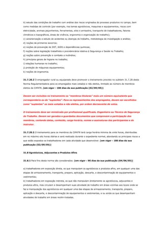 b) estudo das condições de trabalho com análise dos riscos originados do processo produtivo no campo, bem
como medidas de controle (por exemplo, nos temas agrotóxicos, maquinas e equipamentos, riscos com
eletricidade, animais peçonhentos, ferramentas, silos e armazéns, transporte de trabalhadores, fatores
climáticos e topográficos, áreas de vivência, ergonomia e organização do trabalho);
c) caracterização e estudo de acidentes ou doenças do trabalho, metodologia de investigação e análise;
d) noções de primeiros socorros;
e) noções de prevenção de DST, AIDS e dependências químicas;
f) noções sobre legislação trabalhista e previdenciária relativa à Segurança e Saúde no Trabalho;
g) noções sobre prevenção e combate a incêndios;
h) princípios gerais de higiene no trabalho;
i) relações humanas no trabalho;
j) proteção de máquinas equipamentos;
k) noções de ergonomia.

31.7.20.2 O empregador rural ou equiparado deve promover o treinamento previsto no subitem 31.7.28 desta
Norma Regulamentadora para os empregados mais votados e não eleitos, limitado ao número de membros
eleitos da CIPATR. (em vigor - 180 dias da sua publicação (02/09/05))

Devem ser incluídos no treinamento os “membros titulares” mais um número equivalente que
corresponderia ao de “suplentes”. Para os representantes dos empregados, devem ser escolhidos
como “suplentes” os mais votados e não eleitos, por ordem decrescente de votos.

O treinamento deve ser ministrado por profissional qualificado, Engenheiro ou Técnico de Segurança
do Trabalho. Devem ser gerados e guardados documentos que comprovem a participação dos
membros, contendo datas, conteúdo, carga horária, nomes e assinaturas dos participantes e do
instrutor.

31.7.20.3 O treinamento para os membros da CIPATR terá carga horária mínima de vinte horas, distribuídas
em no máximo oito horas diárias e será realizado durante o expediente normal, abordando os principais riscos a
que estão expostos os trabalhadores em cada atividade que desenvolver. (em vigor - 180 dias da sua
publicação (02/09/05))

31.8 Agrotóxicos, Adjuvantes e Produtos Afins

31.8.1 Para fins desta norma são considerados: (em vigor - 90 dias da sua publicação (04/06/05))

a) trabalhadores em exposição direta, os que manipulam os agrotóxicos e produtos afins, em qualquer uma das
etapas de armazenamento, transporte, preparo, aplicação, descarte, e descontaminação de equipamentos e
vestimentas;
b) trabalhadores em exposição indireta, os que não manipulam diretamente os agrotóxicos, adjuvantes e
produtos afins, mas circulam e desempenham suas atividade de trabalho em áreas vizinhas aos locais onde se
faz a manipulação dos agrotóxicos em qualquer uma das etapas de armazenamento, transporte, preparo,
aplicação e descarte, e descontaminação de equipamentos e vestimentas, e ou ainda os que desempenham
atividades de trabalho em áreas recém-tratadas.

 