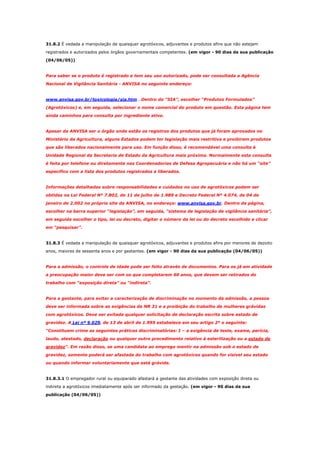31.8.2 É vedada a manipulação de quaisquer agrotóxicos, adjuvantes e produtos afins que não estejam
registrados e autorizados pelos órgãos governamentais competentes. (em vigor - 90 dias da sua publicação
(04/06/05))

Para saber se o produto é registrado e tem seu uso autorizado, pode ser consultada a Agência
Nacional de Vigilância Sanitária - ANVISA no seguinte endereço:

www.anvisa.gov.br/toxicologia/sia.htm . Dentro do “SIA”, escolher “Produtos Formulados”
(Agrotóxicos) e, em seguida, selecionar o nome comercial do produto em questão. Esta página tem
ainda caminhos para consulta por ingrediente ativo.

Apesar da ANVISA ser o órgão onde estão os registros dos produtos que já foram aprovados no
Ministério da Agricultura, alguns Estados podem ter legislação mais restritiva e proibirem produtos
que são liberados nacionalmente para uso. Em função disso, é recomendável uma consulta à
Unidade Regional da Secretaria de Estado da Agricultura mais próxima. Normalmente esta consulta
é feita por telefone ou diretamente nas Coordenadorias de Defesa Agropecuária e não há um “site”
específico com a lista dos produtos registrados e liberados.

Informações detalhadas sobre responsabilidades e cuidados no uso de agrotóxicos podem ser
obtidas na Lei Federal Nº 7.802, de 11 de julho de 1.989 e Decreto Federal Nº 4.074, de 04 de
janeiro de 2.002 no próprio site da ANVISA, no endereço: www.anvisa.gov.br. Dentro da página,
escolher na barra superior “legislação”, em seguida, “sistema de legislação de vigilância sanitária”,
em seguida escolher o tipo, lei ou decreto, digitar o número da lei ou do decreto escolhido e clicar
em “pesquisar”.

31.8.3 É vedada a manipulação de quaisquer agrotóxicos, adjuvantes e produtos afins por menores de dezoito
anos, maiores de sessenta anos e por gestantes. (em vigor - 90 dias da sua publicação (04/06/05))

Para a admissão, o controle de idade pode ser feito através de documentos. Para os já em atividade
a preocupação maior deve ser com os que completarem 60 anos, que devem ser retirados do
trabalho com “exposição direta” ou “indireta”.

Para a gestante, para evitar a caracterização de discriminação no momento da admissão, a pessoa
deve ser informada sobre as exigências da NR 31 e a proibição do trabalho de mulheres grávidas
com agrotóxicos. Deve ser evitada qualquer solicitação de declaração escrita sobre estado de
gravidez. A Lei nº 9.029, de 13 de abril de 1.995 estabelece em seu artigo 2º o seguinte:
“Constituem crime as seguintes práticas discriminatórias: I – a exigência de teste, exame, perícia,
laudo, atestado, declaração ou qualquer outro procedimento relativo à esterilização ou a estado de
gravidez”. Em razão disso, se uma candidata ao emprego mentir na admissão sob o estado de
gravidez, somente poderá ser afastada do trabalho com agrotóxicos quando for visível seu estado
ou quando informar voluntariamente que está grávida.

31.8.3.1 O empregador rural ou equiparado afastará a gestante das atividades com exposição direta ou
indireta a agrotóxicos imediatamente após ser informado da gestação. (em vigor - 90 dias da sua
publicação (04/06/05))

 