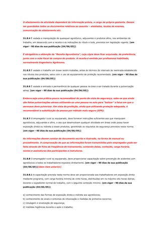 O afastamento da atividade dependerá da informação prévia, a cargo da própria gestante. Devem
ser guardados todos os documentos relativos ao assunto – atestados, laudos de exames,
comunicação do afastamento etc.

31.8.4 É vedada a manipulação de quaisquer agrotóxico, adjuvantes e produtos afins, nos ambientes de
trabalho, em desacordo com a receita e as indicações do rótulo e bula, previstos em legislação vigente. (em
vigor - 90 dias da sua publicação (04/06/05))

É obrigatória a obtenção de “Receita Agronômica”, cuja cópia deve ficar arquivada, de preferência,
junto com a nota fiscal de compra do produto. A receita é emitida por profissional habilitado,
normalmente Engenheiro Agrônomo.

31.8.5 É vedado o trabalho em áreas recém-tratadas, antes do término do intervalo de reentrada estabelecido
nos rótulos dos produtos, salvo com o uso de equipamento de proteção recomendado. (em vigor - 90 dias da
sua publicação (04/06/05))

31.8.6 É vedada a entrada e permanência de qualquer pessoa na área a ser tratada durante a pulverização
aérea. (em vigor - 90 dias da sua publicação (04/06/05))

Embora seja uma prática pouco recomendável do ponto de vista da segurança, sabe-se que ainda
são feitas pulverizações aéreas utilizando-se uma pessoa no solo para “balizar” a faixa em que a
aeronave deve pulverizar. Em vista da proibição, ainda que utilizando proteção adequada, é
recomendável a substituição da pessoa por método mais seguro (GPS).

31.8.7 O empregador rural ou equiparado, deve fornecer instruções suficientes aos que manipulam
agrotóxicos, adjuvantes e afins, e aos que desenvolvam qualquer atividade em áreas onde possa haver
exposição direta ou indireta a esses produtos, garantindo os requisitos de segurança previstos nesta norma.
(em vigor - 90 dias da sua publicação (04/06/05))

As informações devem constar de documento escrito e ilustrado, na forma de manual ou
procedimento. A comprovação de que as informações foram transmitidas pelo empregador pode ser
feita através de ficha de freqüência de treinamento, contendo datas, conteúdo, carga horária,
nomes e assinaturas dos participantes e instrutores.

31.8.8 O empregador rural ou equiparado, deve proporcionar capacitação sobre prevenção de acidentes com
agrotóxicos a todos os trabalhadores expostos diretamente. (em vigor - 90 dias da sua publicação
(04/06/05))(idem item anterior)

31.8.8.1 A capacitação prevista nesta norma deve ser proporcionada aos trabalhadores em exposição direta
mediante programa, com carga horária mínima de vinte horas, distribuídas em no máximo oito horas diárias,
durante o expediente normal de trabalho, com o seguinte conteúdo mínimo: (em vigor - 90 dias da sua
publicação (04/06/05))

a) conhecimento das formas de exposição direta e indireta aos agrotóxicos;
b) conhecimento de sinais e sintomas de intoxicação e medidas de primeiros socorros;
c) rotulagem e sinalização de segurança;
d) medidas higiênicas durante e após o trabalho;

 