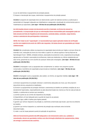 e) uso de vestimentas e equipamentos de proteção pessoal;
f) limpeza e manutenção das roupas, vestimentas e equipamentos de proteção pessoal.

31.8.8.2 O programa de capacitação deve ser desenvolvido a partir de materiais escritos ou audiovisuais e
apresentado em linguagem adequada aos trabalhadores e assegurada a atualização de conhecimentos para os
trabalhadores já capacitados. (em vigor - 90 dias da sua publicação (04/06/05))

As informações devem constar de documento escrito e ilustrado, na forma de manual ou
procedimento. A comprovação de que as informações foram transmitidas pelo empregador pode ser
feita através de ficha de freqüência de treinamento, contendo datas, conteúdo, carga horária,
nomes e assinaturas dos participantes e instrutores.

NOTA: Por tratar-se de “capacitação”, é recomendável que sejam aplicados testes de verificação
escrita com exigência de acerto de 100% das respostas. Os testes devem ser guardados por tempo
indeterminado.

31.8.8.3 São considerados válidos os programas de capacitação desenvolvidos por órgãos e serviços oficiais de
extensão rural, instituições de ensino de nível médio e superior em ciências agrárias e Serviço Nacional de
Aprendizagem Rural - SENAR, entidades sindicais, associações de produtores rurais, cooperativas de produção
agropecuária ou florestal e associações de profissionais, desde que obedecidos os critérios estabelecidos por
esta norma, garantindo-se a livre escolha de quaisquer destes pelo empregador. (em vigor - 90 dias da sua
publicação (04/06/05))

31.8.8.4 O empregador rural ou equiparado deve complementar ou realizar novo programa quando
comprovada a insuficiência da capacitação proporcionada ao trabalhador. (em vigor - 90 dias da sua
publicação (04/06/05))

31.8.9 O empregador rural ou equiparado, deve adotar, no mínimo, as seguintes medidas: (em vigor - 90
dias da sua publicação (04/06/05))

a) fornecer equipamentos de proteção individual e vestimentas adequadas aos riscos, que não propiciem
desconforto térmico prejudicial ao trabalhador;
b) fornecer os equipamentos de proteção individual e vestimentas de trabalho em perfeitas condições de uso e
devidamente higienizados, responsabilizando-se pela descontaminação dos mesmos ao final de cada jornada de
trabalho, e substituindo-os sempre que necessário;
c) orientar quanto ao uso correto dos dispositivos de proteção;
d) disponibilizar um local adequado para a guarda da roupa de uso pessoal;
e) fornecer água, sabão e toalhas para higiene pessoal;
f) garantir que nenhum dispositivo de proteção ou vestimenta contaminada seja levado para fora do ambiente
de trabalho;
g) garantir que nenhum dispositivo ou vestimenta de proteção seja reutilizado antes da devida
descontaminação;
h) vedar o uso de roupas pessoais quando da aplicação de agrotóxicos.

Além do fornecimento gratuito dos EPI adequados e do treinamento sobre uso, cuidados e
manutenção, devem ser guardados recibos com discriminação detalhada dos equipamentos, datas
de entrega e assinaturas dos usuários.

 