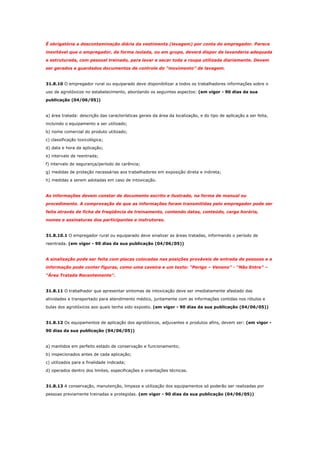 É obrigatória a descontaminação diária da vestimenta (lavagem) por conta do empregador. Parece
inevitável que o empregador, de forma isolada, ou em grupo, deverá dispor de lavanderia adequada
e estruturada, com pessoal treinado, para lavar e secar toda a roupa utilizada diariamente. Devem
ser gerados e guardados documentos de controle do “movimento” de lavagem.

31.8.10 O empregador rural ou equiparado deve disponibilizar a todos os trabalhadores informações sobre o
uso de agrotóxicos no estabelecimento, abordando os seguintes aspectos: (em vigor - 90 dias da sua
publicação (04/06/05))

a) área tratada: descrição das características gerais da área da localização, e do tipo de aplicação a ser feita,
incluindo o equipamento a ser utilizado;
b) nome comercial do produto utilizado;
c) classificação toxicológica;
d) data e hora da aplicação;
e) intervalo de reentrada;
f) intervalo de segurança/período de carência;
g) medidas de proteção necessárias aos trabalhadores em exposição direta e indireta;
h) medidas a serem adotadas em caso de intoxicação.

As informações devem constar de documento escrito e ilustrado, na forma de manual ou
procedimento. A comprovação de que as informações foram transmitidas pelo empregador pode ser
feita através de ficha de freqüência de treinamento, contendo datas, conteúdo, carga horária,
nomes e assinaturas dos participantes e instrutores.

31.8.10.1 O empregador rural ou equiparado deve sinalizar as áreas tratadas, informando o período de
reentrada. (em vigor - 90 dias da sua publicação (04/06/05))

A sinalização pode ser feita com placas colocadas nas posições prováveis de entrada de pessoas e a
informação pode conter figuras, como uma caveira e um texto: “Perigo – Veneno” - “Não Entre” –
“Área Tratada Recentemente”.

31.8.11 O trabalhador que apresentar sintomas de intoxicação deve ser imediatamente afastado das
atividades e transportado para atendimento médico, juntamente com as informações contidas nos rótulos e
bulas dos agrotóxicos aos quais tenha sido exposto. (em vigor - 90 dias da sua publicação (04/06/05))

31.8.12 Os equipamentos de aplicação dos agrotóxicos, adjuvantes e produtos afins, devem ser: (em vigor 90 dias da sua publicação (04/06/05))

a) mantidos em perfeito estado de conservação e funcionamento;
b) inspecionados antes de cada aplicação;
c) utilizados para a finalidade indicada;
d) operados dentro dos limites, especificações e orientações técnicas.

31.8.13 A conservação, manutenção, limpeza e utilização dos equipamentos só poderão ser realizadas por
pessoas previamente treinadas e protegidas. (em vigor - 90 dias da sua publicação (04/06/05))

 