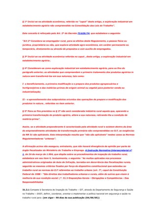 § 1º Inclui-se na atividade econômica, referida no "caput" deste artigo, a exploração industrial em
estabelecimento agrário não compreendido na Consolidação das Leis do Trabalho”.

Este conceito é reforçado pelo Art. 2º do Decreto 73.626/74, que estabelece o seguinte:

“Art 2º Considera-se empregador rural, para os efeitos deste Regulamento, a pessoa física ou
jurídica, proprietária ou não, que explore atividade agro-econômica, em caráter permanente ou
temporário, diretamente ou através de prepostos e com auxílio de empregados.

§ 3º Inclui-se na atividade econômica referida no caput , deste artigo, a exploração industrial em
estabelecimento agrária..

§ 4º Consideram-se como exploração industrial em estabelecimento agrário, para os fins do
parágrafo anterior, as atividades que compreendem o primeiro tratamento dos produtos agrários in
natura sem transformá-los em sua natureza, tais como:

I o beneficiamento, a primeira modificação e o preparo dos produtos agropecuários e
hortigranjeiros e das matérias-primas de origem animal ou vegetal para posterior venda ou
industrialização;

II - o aproveitamento dos subprodutos oriundos das operações de preparo e modificação dos
produtos in natura , referidas no item anterior.

§ 5º Para os fins previstos no § 3º não será considerada indústria rural aquela que, operando a
primeira transformação do produto agrário, altere a sua natureza, retirando-lhe a condição de
matéria-prima”.

Assim, se a atividade preponderante é caracterizada pela atividade rural e existem dentro da área
do empreendimento atividades de transformação primária não compreendidas na CLT, as exigências
da NR 31 são aplicáveis. Esta interpretação resulta que “não são aplicáveis” nestes casos as Normas
Regulamentadoras “urbanas”.

A afirmação acima não assegura, entretanto, que não haverá divergência de opinião por parte do
órgão fiscalizador do Ministério do Trabalho e Emprego. A Instrução Normativa Intersecretarial nº
1, de 24 de março de 1.994, que dispõe sobre os procedimentos de inspeção do trabalho rural,
estabelece em seu item V, textualmente, o seguinte: “As multas aplicadas nos processos
administrativos originados de Auto de Infração, lavrados em decorrência das fiscalizações rurais,
seguirão os mesmos critérios fixados por força do dispositivo constitucional que estendeu ao
trabalho rural as normas da CLT referentes ao trabalho urbano (art. 7º, caput da Constituição
Federal de 1988 - “São direitos dos trabalhadores urbanos e rurais, além de outros que visem à
melhoria de sua condição social: )”. 31.3 Disposições Gerais - Obrigações e Competências - Das
Responsabilidades

31.3.1 Compete à Secretaria de Inspeção do Trabalho – SIT, através do Departamento de Segurança e Saúde
no Trabalho – DSST, definir, coordenar, orientar e implementar a política nacional em segurança e saúde no
trabalho rural para: (em vigor - 90 dias da sua publicação (04/06/05))

 