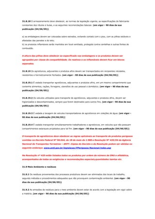 31.8.18 O armazenamento deve obedecer, as normas da legislação vigente, as especificações do fabricante
constantes dos rótulos e bulas, e as seguintes recomendações básicas: (em vigor - 90 dias da sua
publicação (04/06/05))

a) as embalagens devem ser colocadas sobre estrados, evitando contato com o piso, com as pilhas estáveis e
afastadas das paredes e do teto;
b) os produtos inflamáveis serão mantidos em local ventilado, protegido contra centelhas e outras fontes de
combustão.

A altura das pilhas deve obedecer ao especificado nas embalagens e os produtos devem ser
agrupados por classe de compatibilidade. Os reativos e os inflamáveis devem ficar em blocos
separados.

31.8.19 Os agrotóxicos, adjuvantes e produtos afins devem ser transportados em recipientes rotulados,
resistentes e hermeticamente fechados. (em vigor - 90 dias da sua publicação (04/06/05))

31.8.19.1 É vedado transportar agrotóxicos, adjuvantes e produtos afins, em um mesmo compartimento que
contenha alimentos, rações, forragens, utensílios de uso pessoal e doméstico. (em vigor - 90 dias da sua
publicação (04/06/05))

31.8.19.2 Os veículos utilizados para transporte de agrotóxicos, adjuvantes e produtos afins, devem ser
higienizados e descontaminados, sempre que forem destinados para outros fins. (em vigor - 90 dias da sua
publicação (04/06/05))

31.8.19.3 É vedada a lavagem de veículos transportadores de agrotóxicos em coleções de água. (em vigor 90 dias da sua publicação (04/06/05))

31.8.19.4 É vedado transportar simultaneamente trabalhadores e agrotóxicos, em veículos que não possuam
compartimentos estanques projetados para tal fim. (em vigor - 90 dias da sua publicação (04/06/05))

O transporte de agrotóxicos deve obedecer as regras aplicáveis ao transporte de produtos perigosos
contidas no Decreto Federal Nº 96.044, de 18 de maio de 1.988 e Resolução Nº 420/04 da Agência
Nacional de Transportes Terrestres – ANTT. Cópias do Decreto e da Resolução podem ser obtidas no
seguinte endereço: www.antt.gov.br/legislacao/PPerigosos/Nacional/index.asp

Na Resolução nº 420 estão listados todos os produtos por ordem de número da ONU e alfabética,
acompanhados de todas as exigências e recomendações especiais,quantidades isentas etc.

31.9 Meio Ambiente e resíduos

31.9.1 Os resíduos provenientes dos processos produtivos devem ser eliminados dos locais de trabalho,
segundo métodos e procedimentos adequados que não provoquem contaminação ambiental. (em vigor - 90
dias da sua publicação (04/06/05))

31.9.2 As emissões de resíduos para o meio ambiente devem estar de acordo com a legislação em vigor sobre
a matéria. (em vigor - 90 dias da sua publicação (04/06/05))

 