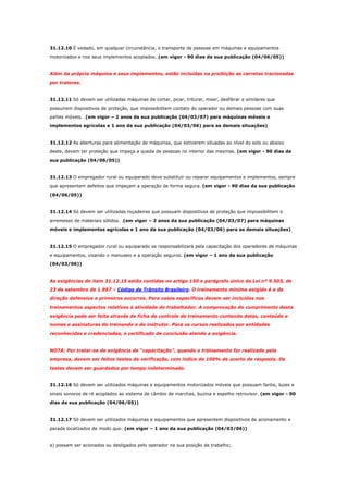 31.12.10 É vedado, em qualquer circunstância, o transporte de pessoas em máquinas e equipamentos
motorizados e nos seus implementos acoplados. (em vigor - 90 dias da sua publicação (04/06/05))

Além da própria máquina e seus implementos, estão incluídas na proibição as carretas tracionadas
por tratores.

31.12.11 Só devem ser utilizadas máquinas de cortar, picar, triturar, moer, desfibrar e similares que
possuírem dispositivos de proteção, que impossibilitem contato do operador ou demais pessoas com suas
partes móveis. .(em vigor – 2 anos da sua publicação (04/03/07) para máquinas móveis e
implementos agrícolas e 1 ano da sua publicação (04/03/06) para as demais situações)

31.12.12 As aberturas para alimentação de máquinas, que estiverem situadas ao nível do solo ou abaixo
deste, devem ter proteção que impeça a queda de pessoas no interior das mesmas. (em vigor - 90 dias da
sua publicação (04/06/05))

31.12.13 O empregador rural ou equiparado deve substituir ou reparar equipamentos e implementos, sempre
que apresentem defeitos que impeçam a operação de forma segura. (em vigor - 90 dias da sua publicação
(04/06/05))

31.12.14 Só devem ser utilizadas roçadeiras que possuam dispositivos de proteção que impossibilitem o
arremesso de materiais sólidos. .(em vigor – 2 anos da sua publicação (04/03/07) para máquinas
móveis e implementos agrícolas e 1 ano da sua publicação (04/03/06) para as demais situações)

31.12.15 O empregador rural ou equiparado se responsabilizará pela capacitação dos operadores de máquinas
e equipamentos, visando o manuseio e a operação seguros. (em vigor – 1 ano da sua publicação
(04/03/06))

As exigências do item 31.12.15 estão contidas no artigo 150 e parágrafo único da Lei nº 9.503, de
23 de setembro de 1.997 – Código de Trânsito Brasileiro. O treinamento mínimo exigido é o de
direção defensiva e primeiros socorros. Para casos específicos devem ser incluídos nos
treinamentos aspectos relativos à atividade do trabalhador. A comprovação do cumprimento desta
exigência pode ser feita através de ficha de controle de treinamento contendo datas, conteúdo e
nomes e assinaturas do treinando e do instrutor. Para os cursos realizados por entidades
reconhecidas e credenciadas, o certificado de conclusão atende a exigência.

NOTA: Por tratar-se de exigência de “capacitação”, quando o treinamento for realizado pela
empresa, devem ser feitos testes de verificação, com índice de 100% de acerto de resposta. Os
testes devem ser guardados por tempo indeterminado.

31.12.16 Só devem ser utilizados máquinas e equipamentos motorizados móveis que possuam faróis, luzes e
sinais sonoros de ré acoplados ao sistema de câmbio de marchas, buzina e espelho retrovisor. (em vigor - 90
dias da sua publicação (04/06/05))

31.12.17 Só devem ser utilizados máquinas e equipamentos que apresentem dispositivos de acionamento e
parada localizados de modo que: (em vigor – 1 ano da sua publicação (04/03/06))

a) possam ser acionados ou desligados pelo operador na sua posição de trabalho;

 
