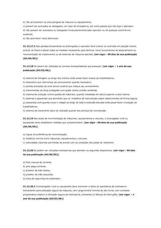 b) não se localizem na zona perigosa da máquina ou equipamento;
c) possam ser acionados ou desligados, em caso de emergência, por outra pessoa que não seja o operador;
d) não possam ser acionados ou desligados involuntariamente pelo operador ou de qualquer outra forma
acidental;
e) não acarretem riscos adicionais.

31.12.17.1 Nas paradas temporárias ou prolongadas o operador deve colocar os controles em posição neutra,
acionar os freios e adotar todas as medidas necessárias para eliminar riscos provenientes de deslocamento ou
movimentação de implementos ou de sistemas da máquina operada. (em vigor - 90 dias da sua publicação
(04/06/05))

31.12.18 Só devem ser utilizadas as correias transportadoras que possuam: (em vigor – 1 ano da sua
publicação (04/03/06))

a) sistema de frenagem ao longo dos trechos onde possa haver acesso de trabalhadores;
b) dispositivo que interrompa seu acionamento quando necessário;
c) partida precedida de sinal sonoro audível que indique seu acionamento;
d) transmissões de força protegidas com grade contra contato acidental;
e) sistema de proteção contra quedas de materiais, quando instaladas em altura superior a dois metros;
f) sistemas e passarelas que permitam que os trabalhos de manutenção sejam desenvolvidos de forma segura;
g) passarelas com guarda-corpo e rodapé ao longo de toda a extensão elevada onde possa haver circulação de
trabalhadores;
h) sistema de travamento para ser utilizado quando dos serviços de manutenção.

31.12.19 Nos locais de movimentação de máquinas, equipamentos e veículos, o empregador rural ou
equiparado deve estabelecer medidas que complementem: (em vigor - 90 dias da sua publicação
(04/06/05))

a) regras de preferência de movimentação;
b) distância mínima entre máquinas, equipamentos e veículos;
c) velocidades máximas permitidas de acordo com as condições das pistas de rolamento.

31.12.20 Só podem ser utilizadas motosserras que atendam os seguintes dispositivos: (em vigor - 90 dias
da sua publicação (04/06/05))

a) freio manual de corrente;
b) pino pega-corrente;
c) protetor da mão direita;
d) protetor da mão esquerda;
e) trava de segurança do acelerador;

31.12.20.1 O empregador rural ou equiparado deve promover a todos os operadores de motosserra
treinamento para utilização segura da máquina, com carga horária mínima de oito horas, com conteúdo
programático relativo à utilização segura da motosserra, constante no Manual de Instruções. (em vigor – 1
ano da sua publicação (04/03/06))

 