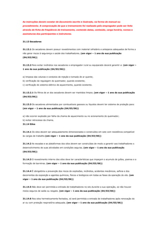 As instruções devem constar de documento escrito e ilustrado, na forma de manual ou
procedimento. A comprovação de que o treinamento foi realizado pelo empregador pode ser feita
através de ficha de freqüência de treinamento, contendo datas, conteúdo, carga horária, nomes e
assinaturas dos participantes e instrutores.

31.13 Secadores

31.13.1 Os secadores devem possuir revestimentos com material refratário e anteparos adequados de forma a
não gerar riscos à segurança e saúde dos trabalhadores. (em vigor – 1 ano da sua publicação
(04/03/06))

31.13.2 Para evitar incêndios nos secadores o empregador rural ou equiparado deverá garantir a: (em vigor –
1 ano da sua publicação (04/03/06))

a) limpeza das colunas e condutos de injeção e tomada de ar quente;
b) verificação da regulagem do queimador, quando existente;
c) verificação do sistema elétrico de aquecimento, quando existente.

31.13.2.1 Os filtros de ar dos secadores devem ser mantidos limpos. (em vigor – 1 ano da sua publicação
(04/03/06))

31.13.3 Os secadores alimentados por combustíveis gasosos ou líquidos devem ter sistema de proteção para:
(em vigor – 1 ano da sua publicação (04/03/06))

a) não ocorrer explosão por falha da chama de aquecimento ou no acionamento do queimador;
b) evitar retrocesso da chama.
31.14 Silos

31.14.1 Os silos devem ser adequadamente dimensionados e construídos em solo com resistência compatível
às cargas de trabalho.(em vigor – 1 ano da sua publicação (04/03/06))

31.14.2 As escadas e as plataformas dos silos devem ser construídas de modo a garantir aos trabalhadores o
desenvolvimento de suas atividades em condições seguras. (em vigor – 1 ano da sua publicação
(04/03/06))

31.14.3 O revestimento interno dos silos deve ter características que impeçam o acumulo de grãos, poeiras e a
formação de barreiras. (em vigor – 1 ano da sua publicação (04/03/06))

31.14.4 É obrigatória a prevenção dos riscos de explosões, incêndios, acidentes mecânicos, asfixia e dos
decorrentes da exposição a agentes químicos, físicos e biológicos em todas as fases da operação do silo. (em
vigor – 1 ano da sua publicação (04/03/06))

31.14.5 Não deve ser permitida a entrada de trabalhadores no silo durante a sua operação, se não houver
meios seguros de saída ou resgate. (em vigor – 1 ano da sua publicação (04/03/06))

31.14.6 Nos silos hermeticamente fechados, só será permitida a entrada de trabalhadores após renovação do
ar ou com proteção respiratória adequada. (em vigor – 1 ano da sua publicação (04/03/06))

 
