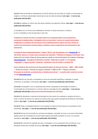 31.14.7 Antes da entrada de trabalhadores na fase de abertura dos silos deve ser medida a concentração de
oxigênio e o limite de explosividade relacionado ao tipo de material estocado. (em vigor – 1 ano da sua
publicação (04/03/06))

31.14.8 Os trabalhos no interior dos silos devem obedecer aos seguintes critérios: (em vigor – 1 ano da sua
publicação (04/03/06))

a) realizados com no mínimo dois trabalhadores, devendo um deles permanecer no exterior;
b) com a utilização de cinto de segurança e cabo vida.

Trabalhos no interior de silos e armazéns devem ser realizados dentro de procedimentos
previamente estabelecidos e divulgados entre os envolvidos. A prova do cumprimento destas
exigências é a existência de documento escrito estabelecendo as regras mínimos e fichas de
controle de treinamento contendo datas, conteúdo, nomes e assinaturas dos treianandos e dos
instrutores.

O projeto da Norma Regulamentadora “urbana” NR 31, que foi publicado com a Portaria 30, de
22/10/02, oferece um roteiro para execução dos chamados “Trabalhos em Espaços Confinados” que
pode servir de modelo. Cópia da Norma pode ser obtida no site do Ministério do Trabalho e Emprego
www.mte.gov.br . Na página do Ministério, escolher “Segurança e Saúde” e, em seguida,
“legislação”, a seguir escolher “Portarias”, selecionar o ano de 2.002 e a Portaria 30.

Outra referência são as Normas da Associação Brasileira de Normas Técnicas – ABNT – NBR 14.606
– “Postos de serviço – Entrada em espaço confinado” e NBR 14.787 – “Espaço confinado –
Prevenção de acidentes, procedimentos e medidas preventivas” – consulta sobre venda de normas
no site www.abnt.org.br.

31.14.9 Devem ser previstos e controlados os riscos de combustão espontânea e explosões no projeto
construtivo, na operação e manutenção. (em vigor – 1 ano da sua publicação (04/03/06))

31.14.10 O empregador rural ou equiparado deve manter à disposição da fiscalização do trabalho a
comprovação dos monitoramentos e controles relativos à operação dos silos. (em vigor – 1 ano da sua
publicação (04/03/06)) (Documento de demonstração dos controles)

31.14.11 Os elevadores e sistemas de alimentação dos silos devem ser projetados e operados de forma a
evitar o acúmulo de poeiras, em especial nos pontos onde seja possível a geração de centelhas por eletricidade
estática. (em vigor – 1 ano da sua publicação (04/03/06))

31.14.12 Todas as instalações elétricas e de iluminação no interior dos silos devem ser apropriados à área
classificada. (em vigor – 1 ano da sua publicação (04/03/06))

31.14.13 Serviços de manutenção por processos de soldagem, operações de corte ou que gerem eletricidade
estática devem ser precedidas de uma permissão especial onde serão analisados os riscos e os controles
necessários. (em vigor – 1 ano da sua publicação (04/03/06))

31.14.14 Nos intervalos de operação dos silos o empregador rural ou equiparado deve providenciar a sua
adequada limpeza para remoção de poeiras. (em vigor – 1 ano da sua publicação (04/03/06))

 