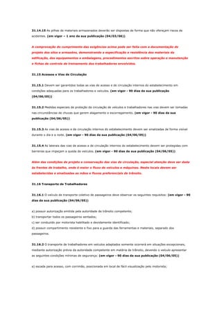 31.14.15 As pilhas de materiais armazenados deverão ser dispostas de forma que não ofereçam riscos de
acidentes. (em vigor – 1 ano da sua publicação (04/03/06))

A comprovação do cumprimento das exigências acima pode ser feita com a documentação de
projeto dos silos e armazéns, demonstrando a especificação e resistência dos materiais da
edificação, dos equipamentos e embalagens, procedimentos escritos sobre operação e manutenção
e fichas de controle de treinamento dos trabalhadores envolvidos.

31.15 Acessos e Vias de Circulação

31.15.1 Devem ser garantidos todas as vias de acesso e de circulação internos do estabelecimento em
condições adequadas para os trabalhadores e veículos. (em vigor - 90 dias da sua publicação
(04/06/05))

31.15.2 Medidas especiais de proteção da circulação de veículos e trabalhadores nas vias devem ser tomadas
nas circunstâncias de chuvas que gerem alagamento e escorregamento. (em vigor - 90 dias da sua
publicação (04/06/05))

31.15.3 As vias de acesso e de circulação internos do estabelecimento devem ser sinalizadas de forma visível
durante o dia e a noite. (em vigor - 90 dias da sua publicação (04/06/05))

31.15.4 As laterais das vias de acesso e de circulação internos do estabelecimento devem ser protegidas com
barreiras que impeçam a queda de veículos. (em vigor - 90 dias da sua publicação (04/06/05))

Além das condições de projeto e conservação das vias de circulação, especial atenção deve ser dada
às frentes de trabalho, onde é maior o fluxo de veículos e máquinas. Neste locais devem ser
estabelecidas e sinalizadas as mãos e fluxos preferenciais de trânsito.

31.16 Transporte de Trabalhadores

31.16.1 O veículo de transporte coletivo de passageiros deve observar os seguintes requisitos: (em vigor - 90
dias da sua publicação (04/06/05))

a) possuir autorização emitida pela autoridade de trânsito competente;
b) transportar todos os passageiros sentados;
c) ser conduzido por motorista habilitado e devidamente identificado;
d) possuir compartimento resistente e fixo para a guarda das ferramentas e materiais, separado dos
passageiros.

31.16.2 O transporte de trabalhadores em veículos adaptados somente ocorrerá em situações excepcionais,
mediante autorização prévia da autoridade competente em matéria de trânsito, devendo o veículo apresentar
as seguintes condições mínimas de segurança: (em vigor - 90 dias da sua publicação (04/06/05))

a) escada para acesso, com corrimão, posicionada em local de fácil visualização pelo motorista;

 