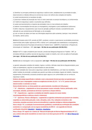 a) identificar os principais problemas de segurança e saúde do setor, estabelecendo as prioridades de ação,
desenvolvendo os métodos efetivos de controle dos riscos e de melhoria das condições de trabalho;
b) avaliar periodicamente os resultados da ação;
c) prescrever medidas de prevenção dos riscos no setor observado os avanços tecnológicos, os conhecimentos
em matéria de segurança e saúde e os preceitos aqui definidos;
d) avaliar permanentemente os impactos das atividades rurais no meio ambiente de trabalho;
e) elaborar recomendações técnicas para os empregadores, empregados e para trabalhadores autônomos;
f) definir máquinas e equipamentos cujos riscos de operação justifiquem estudos e procedimentos para
alteração de suas características de fabricação ou de concepção;
g) criar um banco de dados com base nas informações disponíveis sobre acidentes, doenças e meio ambiente
de trabalho, dentre outros.

31.3.1.1 Compete ainda à SIT, através do DSST, coordenar, orientar e supervisionar as atividades preventivas
desenvolvidas pelos órgãos regionais do MTE e realizar com a participação dos trabalhadores e empregadores,
a Campanha Nacional de Prevenção de Acidentes do Trabalho Rural - CANPATR e implementar o Programa de
Alimentação do Trabalhador - PAT. (em vigor - 90 dias da sua publicação (04/06/05))

31.3.2 A SIT é o órgão competente para executar, através das Delegacias Regionais do Trabalho - DRT, as
atividades definidas na política nacional de segurança e saúde no trabalho, bem como as ações de fiscalização.
(em vigor - 90 dias da sua publicação (04/06/05))

31.3.3 Cabe ao empregador rural ou equiparado: (em vigor - 90 dias da sua publicação (04/06/05))

a) garantir adequadas condições de trabalho, higiene e conforto, definidas nesta Norma Regulamentadora, para
todos os trabalhadores, segundo as especificidades de cada atividade;
b) realizar avaliações dos riscos para a segurança e saúde dos trabalhadores e, com base nos resultados,
adotar medidas de prevenção e proteção para garantir que todas as atividades, lugares de trabalho, máquinas,
equipamentos, ferramentas e processos produtivos sejam seguros e em conformidade com as normas de
segurança e saúde;
Embora não esteja especificado o método e nem o documento formal que deve ser gerado para
comprovar que o empregador cumpre as exigências do item 31.3.3 – “a” e “b”, parece claro que
deverá avaliar e controlar os riscos.
Numa divisão teórica, os riscos podem ser, genericamente, reunidos em três grupos:
* “A” – Mecânicos – englobando os riscos que possam causar contusão, fratura, perfuração, corte,
escoriação, abrasão, queimaduras térmicas e químicas e choque elétrico;
* “B” – Ergonômicos – agentes e condições de trabalho capazes de causar lesões
musculoesqueléticas e esforços visual e intelectual;
* “C” – Químicos, Físicos e Biológicos – englobando os agentes ambientais que possam ser inalados,
engolidos ou absorvidos pela pele, ruído, vibrações, calor, frio, radiações ionizantes e não
ionizantes, pressões anormais (acima da atmosférica) e agentes biológicos infectocontagiantes.
Para o Grupo “A”, a avaliação é eminentemente qualitativa, constituída da verificação das condições
existentes e a comparação com as regras mandatórias da NR 31 - ver sugestão de lista de
verificação (checklist) Checklist e Relatório - Qualitativo
Para o Grupo “B” sugere-se o roteiro do “Manual de Aplicação da Norma Regulamentadora Nº 17”,
que, embora não sendo mandatória no meio rural, é um bom guia para tal fim –ver NR 17 Manual de
Aplicação .

 