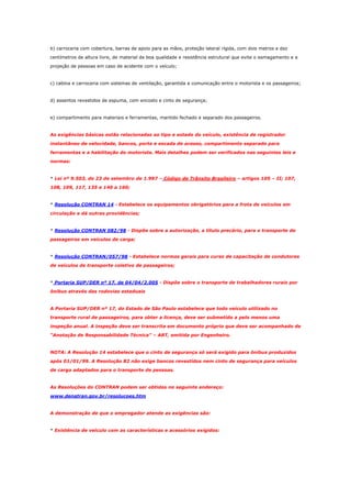 b) carroceria com cobertura, barras de apoio para as mãos, proteção lateral rígida, com dois metros e dez
centímetros de altura livre, de material de boa qualidade e resistência estrutural que evite o esmagamento e a
projeção de pessoas em caso de acidente com o veículo;

c) cabina e carroceria com sistemas de ventilação, garantida a comunicação entre o motorista e os passageiros;

d) assentos revestidos de espuma, com encosto e cinto de segurança;

e) compartimento para materiais e ferramentas, mantido fechado e separado dos passageiros.

As exigências básicas estão relacionadas ao tipo e estado do veículo, existência de registrador
instantâneo de velocidade, bancos, porta e escada de acesso, compartimento separado para
ferramentas e a habilitação do motorista. Mais detalhes podem ser verificados nas seguintes leis e
normas:

* Lei nº 9.503, de 23 de setembro de 1.997 – Código de Trânsito Brasileiro – artigos 105 – II; 107,
108, 109, 117, 135 e 140 a 160;

* Resolução CONTRAN 14 - Estabelece os equipamentos obrigatórios para a frota de veículos em
circulação e dá outras providências;

* Resolução CONTRAN 082/98 - Dispõe sobre a autorização, a título precário, para o transporte de
passageiros em veículos de carga;

* Resolução CONTRAN/057/98 - Estabelece normas gerais para curso de capacitação de condutores
de veículos de transporte coletivo de passageiros;

* Portaria SUP/DER nº 17, de 04/04/2.005 - Dispõe sobre o transporte de trabalhadores rurais por
ônibus através das rodovias estaduais

A Portaria SUP/DER nº 17, do Estado de São Paulo estabelece que todo veículo utilizado no
transporte rural de passageiros, para obter a licença, deve ser submetido a pelo menos uma
inspeção anual. A inspeção deve ser transcrita em documento próprio que deve ser acompanhado de
“Anotação de Responsabilidade Técnica” – ART, emitida por Engenheiro.

NOTA: A Resolução 14 estabelece que o cinto de segurança só será exigido para ônibus produzidos
após 01/01/99. A Resolução 82 não exige bancos revestidos nem cinto de segurança para veículos
de carga adaptados para o transporte de pessoas.

As Resoluções do CONTRAN podem ser obtidas no seguinte endereço:
www.denatran.gov.br/resolucoes.htm

A demonstração de que o empregador atende as exigências são:

* Existência de veículo com as características e acessórios exigidos:

 