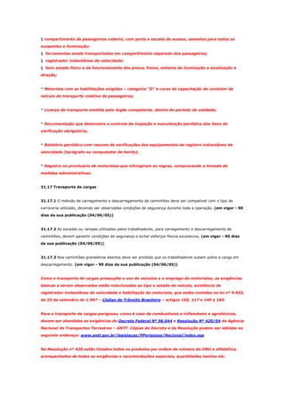 § compartimento de passageiros coberto, com porta e escada de acesso, assentos para todos os
ocupantes e iluminação;
§ ferramentas sendo transportadas em compartimento separado dos passageiros;
§ registrador instantâneo de velocidade;
§ bom estado físico e de funcionamento dos pneus, freios, sistema de iluminação e sinalização e
direção;

* Motorista com as habilitações exigidas – categoria “D” e curso de capacitação de condutor de
veículo de transporte coletivo de passageiros;

* Licença de transporte emitida pelo órgão competente, dentro do período de validade;

* Documentação que demonstre o controle de inspeção e manutenção periódica dos itens de
verificação obrigatória;

* Relatório periódico com resumo de verificações dos equipamentos de registro instantâneo de
velocidade (tacógrafo ou computador de bordo);

* Registro no prontuário de motoristas que infringiram as regras, comprovando a tomada de
medidas administrativas.

31.17 Transporte de cargas

31.17.1 O método de carregamento e descarregamento de caminhões deve ser compatível com o tipo de
carroceria utilizado, devendo ser observadas condições de segurança durante toda a operação. (em vigor - 90
dias da sua publicação (04/06/05))

31.17.2 As escadas ou rampas utilizadas pelos trabalhadores, para carregamento e descarregamento de
caminhões, devem garantir condições de segurança e evitar esforços físicos excessivos. (em vigor - 90 dias
da sua publicação (04/06/05))

31.17.3 Nos caminhões graneleiros abertos deve ser proibido que os trabalhadores subam sobre a carga em
descarregamento. (em vigor - 90 dias da sua publicação (04/06/05))

Como o transporte de cargas pressupõe o uso de veículos e o emprego de motoristas, as exigências
básicas a serem observadas estão relacionadas ao tipo e estado do veículo, existência de
registrador instantâneo de velocidade e habilitação do motorista, que estão contidas na lei nº 9.503,
de 23 de setembro de 1.997 – Código de Trânsito Brasileiro – artigos 105, 117 e 140 a 160.

Para o transporte de cargas perigosas, como é caso de combustíveis e inflamáveis e agrotóxicos,
devem ser atendidas as exigências do Decreto Federal Nº 96.044 e Resolução Nº 420/04 da Agência
Nacional de Transportes Terrestres – ANTT. Cópias do Decreto e da Resolução podem ser obtidas no
seguinte endereço: www.antt.gov.br/legislacao/PPerigosos/Nacional/index.asp

Na Resolução nº 420 estão listados todos os produtos por ordem de número da ONU e alfabética,
acompanhados de todas as exigências e recomendações especiais, quantidades isentas etc.

 
