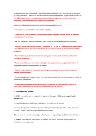 Para os casos em que é necessária a permanência do trabalhador sobre a carroceria, no momento
da carga, colocação e retirada de lona de cobertura ou descarregamento, cuja proibição aparece no
item 31.17.3, acima, deve ser adotado o uso de cinturão de segurança com cabo preso a um
dispositivo trava-quedas ancorado em estrutura resistente.

A demonstração de que o empregador atende todas as exigências são:

* Veículo com as características e acessórios exigidos;

* Certificado de capacitação para transporte de produtos perigosos a granel dentro do prazo de
validade, quando for o caso;

* Kit, EPI, envelope e ficha de emergência, para o caso de transporte de produtos perigosos;

* Motorista com as habilitações exigidas – categorias “C”, “D” ou “E”, dependendo da capacidade de
carga e tipo do veículo, e curso de capacitação de condutor de veículo de transporte de produtos
perigosos;

* Documentação que demonstre o controle de inspeção e manutenção periódica dos itens de
verificação obrigatória;

* Relatório periódico com resumo de verificações dos equipamentos de registro instantâneo de
velocidade (tacógrafo ou computador de bordo);

* Registro no prontuário de motoristas que infringiram as regras, comprovando a tomada de
medidas administrativas;

* Existência de plataforma para acesso à carroceria com resistência, nas dimensões e em estado de
conservação compatíveis;

* Existência e utilização de estrutura resistente, com sistema de trava-quedas e cinturão de
segurança, para proteção do trabalhador sobre a carroceria de veículos.

31.18 Trabalho com Animais

31.18.1 O empregador rural ou equiparado deve garantir: (em vigor - 90 dias da sua publicação
(04/06/05))

a) imunização, quando necessária, dos trabalhadores em contato com os animais;

b) medidas de segurança quanto à manipulação e eliminação de secreções, excreções e restos de animais,
incluindo a limpeza e desinfecção das instalações contaminadas;

c) fornecimento de desinfetantes e de água suficientes para a adequada higienização dos locais de trabalho.

31.18.2 Em todas as etapas dos processos de trabalhos com animais devem ser disponibilizadas aos
trabalhadores informações sobre:

 