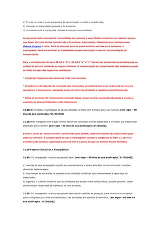 a) formas corretas e locais adequados de aproximação, contato e imobilização;
b) maneiras de higienização pessoal e do ambiente;
c) reconhecimento e precauções relativas a doenças transmissíveis.

As doenças mais comumente transmitidas por animais e seus fluidos corpóreos ou insetos comuns
nos locais de trato destes animais são a brucelose, tuberculose, histoplasmose, leishmaniose,
doença de lyme e raiva. Para as doenças para as quais existem vacinas para humanos, o
empregador deve encaminhar os trabalhadores para vacinação e manter documentação de
comprovação.

Para o atendimento do item 31.18.1 “b” e 31.18.2 “a” a “c” devem ser elaborados procedimentos ou
ordens de serviço contendo as regras mínimas. A comprovação do cumprimento das exigências pode
ser feita através das seguintes evidências:

* Condições higiênicas dos locais de trato com animais;

* Existência e divulgação do conteúdo das instruções, procedimentos e/ou ordens de serviço em
reuniões e treinamentos realizados antes do início da atividade e repetidos periodicamente;

* Ficha de controle de treinamento contendo datas, carga horária, conteúdo abordado e nomes e
assinaturas dos participantes e dos instrutores.

31.18.3 É proibida a reutilização de águas utilizadas no trato com animais, para uso humano. (em vigor - 90
dias da sua publicação (04/06/05))

31.18.4 No transporte com tração animal devem ser utilizados animais adestrados e treinados por trabalhador
preparado para este fim. (em vigor - 90 dias da sua publicação (04/06/05))

Existe o curso de “doma racional” promovido pelo SENAR, onde instrutores são capacitados para
adestrar animais. A comprovação de que o empregador cumpre a exigência do item 31.18.4 é a
existência de pessoas capacitadas para tal fim e a prova de que os animais foram domados.

31.19 Fatores Climáticos e Topográficos

31.19.1 O empregador rural ou equiparado deve: (em vigor - 90 dias da sua publicação (04/06/05))

a) orientar os seus empregados quanto aos procedimentos a serem adotados na ocorrência de condições
climáticas desfavoráveis;
b) interromper as atividades na ocorrência de condições climáticas que comprometam a segurança do
trabalhador;
c) organizar o trabalho de forma que as atividades que exijam maior esforço físico, quando possível, sejam
desenvolvidas no período da manhã ou no final da tarde.

31.19.2 O empregador rural ou equiparado deve adotar medidas de proteção, para minimizar os impactos
sobre a segurança e saúde do trabalhador, nas atividades em terrenos acidentados. (em vigor - 90 dias da
sua publicação (04/06/05))

 
