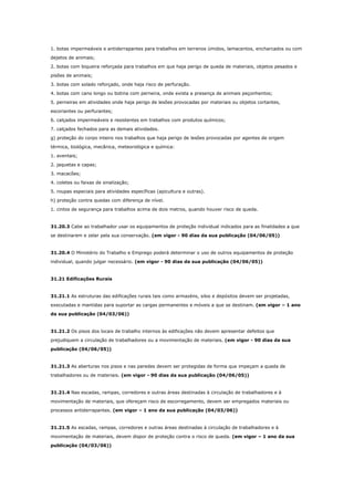 1. botas impermeáveis e antiderrapantes para trabalhos em terrenos úmidos, lamacentos, encharcados ou com
dejetos de animais;
2. botas com biqueira reforçada para trabalhos em que haja perigo de queda de materiais, objetos pesados e
pisões de animais;
3. botas com solado reforçado, onde haja risco de perfuração.
4. botas com cano longo ou botina com perneira, onde exista a presença de animais peçonhentos;
5. perneiras em atividades onde haja perigo de lesões provocadas por materiais ou objetos cortantes,
escoriantes ou perfurantes;
6. calçados impermeáveis e resistentes em trabalhos com produtos químicos;
7. calçados fechados para as demais atividades.
g) proteção do corpo inteiro nos trabalhos que haja perigo de lesões provocadas por agentes de origem
térmica, biológica, mecânica, meteorológica e química:
1. aventais;
2. jaquetas e capas;
3. macacões;
4. coletes ou faixas de sinalização;
5. roupas especiais para atividades específicas (apicultura e outras).
h) proteção contra quedas com diferença de nível.
1. cintos de segurança para trabalhos acima de dois metros, quando houver risco de queda.

31.20.3 Cabe ao trabalhador usar os equipamentos de proteção individual indicados para as finalidades a que
se destinarem e zelar pela sua conservação. (em vigor - 90 dias da sua publicação (04/06/05))

31.20.4 O Ministério do Trabalho e Emprego poderá determinar o uso de outros equipamentos de proteção
individual, quando julgar necessário. (em vigor - 90 dias da sua publicação (04/06/05))

31.21 Edificações Rurais

31.21.1 As estruturas das edificações rurais tais como armazéns, silos e depósitos devem ser projetadas,
executadas e mantidas para suportar as cargas permanentes e móveis a que se destinam. (em vigor – 1 ano
da sua publicação (04/03/06))

31.21.2 Os pisos dos locais de trabalho internos às edificações não devem apresentar defeitos que
prejudiquem a circulação de trabalhadores ou a movimentação de materiais. (em vigor - 90 dias da sua
publicação (04/06/05))

31.21.3 As aberturas nos pisos e nas paredes devem ser protegidas de forma que impeçam a queda de
trabalhadores ou de materiais. (em vigor - 90 dias da sua publicação (04/06/05))

31.21.4 Nas escadas, rampas, corredores e outras áreas destinadas à circulação de trabalhadores e à
movimentação de materiais, que ofereçam risco de escorregamento, devem ser empregados materiais ou
processos antiderrapantes. (em vigor – 1 ano da sua publicação (04/03/06))

31.21.5 As escadas, rampas, corredores e outras áreas destinadas à circulação de trabalhadores e à
movimentação de materiais, devem dispor de proteção contra o risco de queda. (em vigor – 1 ano da sua
publicação (04/03/06))

 