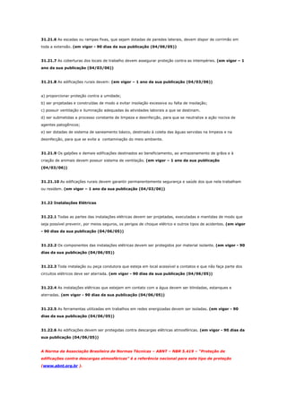31.21.6 As escadas ou rampas fixas, que sejam dotadas de paredes laterais, devem dispor de corrimão em
toda a extensão. (em vigor - 90 dias da sua publicação (04/06/05))

31.21.7 As coberturas dos locais de trabalho devem assegurar proteção contra as intempéries. (em vigor – 1
ano da sua publicação (04/03/06))

31.21.8 As edificações rurais devem: (em vigor – 1 ano da sua publicação (04/03/06))

a) proporcionar proteção contra a umidade;
b) ser projetadas e construídas de modo a evitar insolação excessiva ou falta de insolação;
c) possuir ventilação e iluminação adequadas às atividades laborais a que se destinam.
d) ser submetidas a processo constante de limpeza e desinfecção, para que se neutralize a ação nociva de
agentes patogênicos;
e) ser dotadas de sistema de saneamento básico, destinado à coleta das águas servidas na limpeza e na
desinfecção, para que se evite a contaminação do meio ambiente.

31.21.9 Os galpões e demais edificações destinados ao beneficiamento, ao armazenamento de grãos e à
criação de animais devem possuir sistema de ventilação. (em vigor – 1 ano da sua publicação
(04/03/06))

31.21.10 As edificações rurais devem garantir permanentemente segurança e saúde dos que nela trabalham
ou residem. (em vigor – 1 ano da sua publicação (04/03/06))

31.22 Instalações Elétricas

31.22.1 Todas as partes das instalações elétricas devem ser projetadas, executadas e mantidas de modo que
seja possível prevenir, por meios seguros, os perigos de choque elétrico e outros tipos de acidentes. (em vigor
- 90 dias da sua publicação (04/06/05))

31.22.2 Os componentes das instalações elétricas devem ser protegidos por material isolante. (em vigor - 90
dias da sua publicação (04/06/05))

31.22.3 Toda instalação ou peça condutora que esteja em local acessível a contatos e que não faça parte dos
circuitos elétricos deve ser aterrada. (em vigor - 90 dias da sua publicação (04/06/05))

31.22.4 As instalações elétricas que estejam em contato com a água devem ser blindadas, estanques e
aterradas. (em vigor - 90 dias da sua publicação (04/06/05))

31.22.5 As ferramentas utilizadas em trabalhos em redes energizadas devem ser isoladas. (em vigor - 90
dias da sua publicação (04/06/05))

31.22.6 As edificações devem ser protegidas contra descargas elétricas atmosféricas. (em vigor - 90 dias da
sua publicação (04/06/05))

A Norma da Associação Brasileira de Normas Técnicas – ABNT – NBR 5.419 – “Proteção de
edificações contra descargas atmosféricas” é a referência nacional para este tipo de proteção
(www.abnt.org.br ).

 