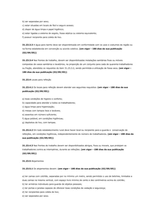 b) ser separadas por sexo;
c) estar situadas em locais de fácil e seguro acesso;
d) dispor de água limpa e papel higiênico;
e) estar ligadas a sistema de esgoto, fossa séptica ou sistema equivalente;
f) possuir recipiente para coleta de lixo.

31.23.3.3 A água para banho deve ser disponibilizada em conformidade com os usos e costumes da região ou
na forma estabelecida em convenção ou acordo coletivo. (em vigor - 180 dias da sua publicação
(02/09/05))

31.23.3.4 Nas frentes de trabalho, devem ser disponibilizadas instalações sanitárias fixas ou móveis
compostas de vasos sanitários e lavatórios, na proporção de um conjunto para cada de quarenta trabalhadores
ou fração, atendidos os requisitos do item 31.23.3.2, sendo permitida a utilização de fossa seca. (em vigor 180 dias da sua publicação (02/09/05))

31.23.4 Locais para refeição

31.23.4.1 Os locais para refeição devem atender aos seguintes requisitos: (em vigor - 180 dias da sua
publicação (02/09/05))

a) boas condições de higiene e conforto;
b) capacidade para atender a todos os trabalhadores;
c) água limpa para higienização;
d) mesas com tampos lisos e laváveis;
e) assentos em número suficiente;
f) água potável, em condições higiênicas;
g) depósitos de lixo, com tampas.

31.23.4.2 Em todo estabelecimento rural deve haver local ou recipiente para a guarda e conservação de
refeições, em condições higiênicas, independentemente do número de trabalhadores. (em vigor - 180 dias da
sua publicação (02/09/05))

31.23.4.3 Nas frentes de trabalho devem ser disponibilizados abrigos, fixos ou moveis, que protejam os
trabalhadores contra as intempéries, durante as refeições. (em vigor - 180 dias da sua publicação
(02/09/05))

31.23.5 Alojamentos

31.23.5.1 Os alojamentos devem: (em vigor - 180 dias da sua publicação (02/09/05))

a) ter camas com colchão, separadas por no mínimo um metro, sendo permitido o uso de beliches, limitados a
duas camas na mesma vertical, com espaço livre mínimo de cento e dez centímetros acima do colchão;
b) ter armários individuais para guarda de objetos pessoais;
c) ter portas e janelas capazes de oferecer boas condições de vedação e segurança;
d) ter recipientes para coleta de lixo;
e) ser separados por sexo.

 