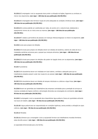 31.23.5.2 O empregador rural ou equiparado deve proibir a utilização de fogões, fogareiros ou similares no
interior dos alojamentos. (em vigor - 180 dias da sua publicação (02/09/05))

31.23.5.3 O empregador deve fornecer roupas de cama adequadas às condições climáticas locais. (em vigor 180 dias da sua publicação (02/09/05))

31.23.5.4 As camas poderão ser substituídas por redes, de acordo com o costume local, obedecendo o
espaçamento mínimo de um metro entre as mesmas. (em vigor - 180 dias da sua publicação
(02/09/05))

31.23.5.5 É vedada a permanência de pessoas com doenças infectocontagiosas no interior do alojamento. (em
vigor - 180 dias da sua publicação (02/09/05))

31.23.6 Locais para preparo de refeições

31.23.6.1 Os locais para preparo de refeições devem ser dotados de lavatórios, sistema de coleta de lixo e
instalações sanitárias exclusivas para o pessoal que manipula alimentos. (em vigor - 180 dias da sua
publicação (02/09/05))

31.23.6.2 Os locais para preparo de refeições não podem ter ligação direta com os alojamentos. (em vigor 180 dias da sua publicação (02/09/05))

31.23.7 Lavanderias

31.23.7.1 As lavanderias devem ser instaladas em local coberto, ventilado e adequado para que os
trabalhadores alojados possam cuidar das roupas de uso pessoal. (em vigor - 180 dias da sua publicação
(02/09/05))

31.23.7.2 As lavanderias devem ser dotadas de tanques individuais ou coletivos e água limpa. (em vigor 180 dias da sua publicação (02/09/05))

31.23.8 Devem ser garantidas aos trabalhadores das empresas contratadas para a prestação de serviços as
mesmas condições de higiene conforto e alimentação oferecidas aos empregados da contratante. (em vigor 90 dias da sua publicação (04/06/05))

31.23.9 O empregador rural ou equiparado deve disponibilizar água potável e fresca em quantidade suficiente
nos locais de trabalho. (em vigor - 90 dias da sua publicação (04/06/05))

31.23.10 A água potável deve ser disponibilizada em condições higiênicas, sendo proibida a utilização de copos
coletivos. (em vigor - 90 dias da sua publicação (04/06/05))

31.23.11 Moradias

31.23.11.1 Sempre que o empregador rural ou equiparado fornecer aos trabalhadores moradias familiares
estas deverão possuir: (em vigor - 180 dias da sua publicação (02/09/05))

a) capacidade dimensionada para uma família;

 