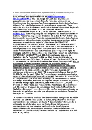 k) permitir que representante dos trabalhadores, legalmente constituído, acompanhe a fiscalização dos
preceitos legais e regulamentares sobre segurança e saúde no trabalho;

Esta previsão esta contida também na Instrução Normativa
Intersecretarial Nº 1, de 24 de março de 1.994, que dispõe sobre
procedimentos da inspeção do trabalho rural, que um Agente da
fiscalização se faça acompanhar de um representante dos trabalhadores.
O item I-7 da referida Instrução diz, textualmente o seguinte: “Para
subsidiar a execução do plano de fiscalização rural, deverão as Regionais
utilizarem-se da Portaria nº 3.311 de 29/11/89 e da Norma
Regulamentadora(NR) Nº 1 – 1.7, “d” da Portaria 3.214 de 08/06/78”. A
Portaria 3.311 trata dos princípios e do programa de desenvolvimento do
Sistema Federal de Inspeção do Trabalho. Já, o item 1.7 “d” da NR 1 diz,
textualmente, o seguinte: “Permitir que representantes dos trabalhadores
acompanhem a fiscalização dos preceitos legais regulamentares sobre
segurança e medicina do trabalho”. Também o PRECEDENTE
NORMATIVO N.º 38 – INSPEÇÃO DO TRABALHO. ACOMPANHAMENTO
DA AÇÃO FISCAL POR REPRESENTANTES DOS TRABALHADORES. Os
empregadores estão obrigados a franquear seus estabelecimentos à
visita de representantes dos trabalhadores que acompanhem ação de
inspeção trabalhista das condições de segurança e saúde do trabalhador.
REFERÊNCIA NORMATIVA: Art. 200 da Consolidação das Leis do
Trabalho – CLT e Portaria N.º 3.214, de 08 de junho de 1978, Norma
Regulamentadora – NR 1, item 1.7 alínea “d”. (Ato Declaratório N.º 04, de
21 de fevereiro de 2002 do Ministério do Trabalho e Emprego) OBS: Em se
tratando de questão vinculada ao Poder de Polícia do Estado, a
prerrogativa de fiscalizar, entendemos ser este Precedente Normativo
incompatível com o princípio da indelegabilidade de funções estatais a
particulares. No caso específico do setor rural, que é regido por
regramento próprio, Lei N.º 5.889 / 73, e regulamentado pelo Decreto N.º
73.626 /74, não foi o art. 200 da CLT recepcionado no rol dos nominados
no art. 4º daquele último.(Comentários – CNA). Contudo o Art. 630, § 1º da
CLT regulamenta que: É proibida a outorga de identidade fiscal a quem
não esteja autorizado, em razão do cargo ou função, a exercer ou praticar,
no âmbito da legislação trabalhista, atos de fiscalização. O próprio
Decreto N.º 4.552 / 2002, que regulamenta a fiscalização do MTE em seu
Art. 19 nos traz: É vedado às autoridades de direção do Ministério do
Trabalho e Emprego:I - .......; II - .........; III – conferir qualquer atribuição de
inspeção do trabalho a servidor que não pertença ao Sistema Federal de
Inspeção do Trabalho.
A ação fiscalizadora é exercida com exclusividade por agentes do Poder
Público – do Estado ou da União – e nunca por particulares, ainda que
representantes de entidades sindicais. A Constituição Federal proíbe a
delegação de tais funções a um particular. Estes últimos, como
representantes de interessados na fiscalização, jamais teriam a
necessária isenção de ânimo para se conservarem eqüidistantes dos
interesses do conflito. (Saad, Eduardo Gabriel. CLT Comentada. Art. 626,
Nota 4, Ltr, 2002.)

 