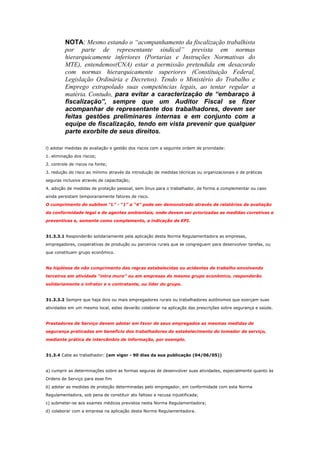 NOTA: Mesmo estando o “acompanhamento da fiscalização trabalhista
por parte de representante sindical” prevista em normas
hierarquicamente inferiores (Portarias e Instruções Normativas do
MTE), entendemos(CNA) estar a permissão pretendida em desacordo
com normas hierarquicamente superiores (Constituição Federal,
Legislação Ordinária e Decretos). Tendo o Ministério do Trabalho e
Emprego extrapolado suas competências legais, ao tentar regular a
matéria. Contudo, para evitar a caracterização de “embaraço à
fiscalização”, sempre que um Auditor Fiscal se fizer
acompanhar de representante dos trabalhadores, devem ser
feitas gestões preliminares internas e em conjunto com a
equipe de fiscalização, tendo em vista prevenir que qualquer
parte exorbite de seus direitos.
l) adotar medidas de avaliação e gestão dos riscos com a seguinte ordem de prioridade:
1. eliminação dos riscos;
2. controle de riscos na fonte;
3. redução do risco ao mínimo através da introdução de medidas técnicas ou organizacionais e de práticas
seguras inclusive através de capacitação;
4. adoção de medidas de proteção pessoal, sem ônus para o trabalhador, de forma a complementar ou caso
ainda persistam temporariamente fatores de risco.
O cumprimento do subitem “L” - “1” a “4” pode ser demonstrado através de relatórios de avaliação
da conformidade legal e de agentes ambientais, onde devem ser priorizadas as medidas corretivas e
preventivas e, somente como complemento, a indicação de EPI.

31.3.3.1 Responderão solidariamente pela aplicação desta Norma Regulamentadora as empresas,
empregadores, cooperativas de produção ou parceiros rurais que se congreguem para desenvolver tarefas, ou
que constituam grupo econômico.

Na hipótese de não cumprimento das regras estabelecidas ou acidentes de trabalho envolvendo
terceiros em atividade “intra muro” ou em empresas do mesmo grupo econômico, responderão
solidariamente o infrator e o contratante, ou líder do grupo.

31.3.3.2 Sempre que haja dois ou mais empregadores rurais ou trabalhadores autônomos que exerçam suas
atividades em um mesmo local, estes deverão colaborar na aplicação das prescrições sobre segurança e saúde.

Prestadores de Serviço devem adotar em favor de seus empregados as mesmas medidas de
segurança praticadas em benefício dos trabalhadores do estabelecimento do tomador de serviço,
mediante prática de intercâmbio de informação, por exemplo.

31.3.4 Cabe ao trabalhador: (em vigor - 90 dias da sua publicação (04/06/05))

a) cumprir as determinações sobre as formas seguras de desenvolver suas atividades, especialmente quanto às
Ordens de Serviço para esse fim
b) adotar as medidas de proteção determinadas pelo empregador, em conformidade com esta Norma
Regulamentadora, sob pena de constituir ato faltoso a recusa injustificada;
c) submeter-se aos exames médicos previstos nesta Norma Regulamentadora;
d) colaborar com a empresa na aplicação desta Norma Regulamentadora.

 