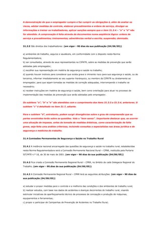 A demonstração de que o empregador cumpre e faz cumprir as obrigações é, além de avaliar os
riscos, adotar medidas de controle, elaborar procedimentos e ordens de serviço, divulgar as
informações e treinar os trabalhadores, aplicar sanções sempre que o item 31.3.4 – “a” a “d” não
for atendido. A comprovação é feita através de documentos numa seqüência lógica: ordens de
serviço e procedimentos; treinamentos; advertências verbal e escrita; suspensão; demissão.

31.3.5 São direitos dos trabalhadores: (em vigor - 90 dias da sua publicação (04/06/05))

a) ambientes de trabalho, seguros e saudáveis, em conformidade com o disposto nesta Norma
Regulamentadora;
b) ser consultados, através de seus representantes na CIPATR, sobre as medidas de prevenção que serão
adotadas pelo empregador;
c) escolher sua representação em matéria de segurança e saúde no trabalho;
d) quando houver motivos para considerar que exista grave e iminente risco para sua segurança e saúde, ou de
terceiros, informar imediatamente ao seu superior hierárquico, ou membro da CIPATR ou diretamente ao
empregador, para que sejam tomadas as medidas de correção adequadas, interrompendo o trabalho se
necessário;
e) receber instruções em matéria de segurança e saúde, bem como orientação para atuar no processo de
implementação das medidas de prevenção que serão adotadas pelo empregador.

Os subitens “a”, “b” e “e” são atendidos com o cumprimento dos itens 31.3.3 a 31.3.4, anteriores. O
subitem “c” é detalhado no item 31.7, adiante.

Para o subitem “d”, entretanto, podem surgir divergências sobre o grau de compreensão que as
partes envolvidas terão sobre as questões. Vale o “bom senso”. Importante destacar que, se ocorrer
uma situação de impasse, antes da tomada de medidas drásticas, como caracterização de falta
grave, seja feita uma análise criteriosa, incluindo consultas a especialistas nas áreas jurídica e de
segurança e medicina do trabalho.

31.4 Comissões Permanentes de Segurança e Saúde no Trabalho Rural

31.4.1 A instância nacional encarregada das questões de segurança e saúde no trabalho rural, estabelecidas
nesta Norma Regulamentadora será a Comissão Permanente Nacional Rural – CPNR, instituída pela Portaria
SIT/MTE n.º 18, de 30 de maio de 2001. (em vigor - 90 dias da sua publicação (04/06/05))

31.4.2 Fica criada a Comissão Permanente Regional Rural – CPRR, no âmbito de cada Delegacia Regional do
Trabalho. (em vigor - 90 dias da sua publicação (04/06/05))

31.4.3 A Comissão Permanente Regional Rural – CPRR terá as seguintes atribuições: (em vigor - 90 dias da
sua publicação (04/06/05))

a) estudar e propor medidas para o controle e a melhoria das condições e dos ambientes de trabalho rural;
b) realizar estudos, com base nos dados de acidentes e doenças decorrentes do trabalho rural, visando
estimular iniciativas de aperfeiçoamento técnico de processos de concepção e produção de máquinas,
equipamentos e ferramentas;
c) propor e participar de Campanhas de Prevenção de Acidentes no Trabalho Rural;

 