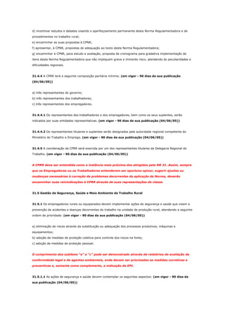 d) incentivar estudos e debates visando o aperfeiçoamento permanente desta Norma Regulamentadora e de
procedimentos no trabalho rural;
e) encaminhar as suas propostas à CPNR;
f) apresentar, à CPNR, propostas de adequação ao texto desta Norma Regulamentadora;
g) encaminhar à CPNR, para estudo e avaliação, proposta de cronograma para gradativa implementação de
itens desta Norma Regulamentadora que não impliquem grave e iminente risco, atendendo às peculiaridades e
dificuldades regionais.

31.4.4 A CPRR terá a seguinte composição paritária mínima: (em vigor - 90 dias da sua publicação
(04/06/05))

a) três representantes do governo;
b) três representantes dos trabalhadores;
c) três representantes dos empregadores.

31.4.4.1 Os representantes dos trabalhadores e dos empregadores, bem como os seus suplentes, serão
indicados por suas entidades representativas. (em vigor - 90 dias da sua publicação (04/06/05))

31.4.4.2 Os representantes titulares e suplentes serão designados pela autoridade regional competente do
Ministério do Trabalho e Emprego. (em vigor - 90 dias da sua publicação (04/06/05))

31.4.5 A coordenação da CPRR será exercida por um dos representantes titulares da Delegacia Regional do
Trabalho. (em vigor - 90 dias da sua publicação (04/06/05))

A CPRR deve ser entendida como a instância mais próxima dos atingidos pela NR 31. Assim, sempre
que os Empregadores ou os Trabalhadores entenderem ser oportuno opinar, sugerir ajustes ou
mudanças necessárias à correção de problemas decorrentes da aplicação da Norma, deverão
encaminhar suas reivindicações à CPRR através de suas representações de classe.

31.5 Gestão de Segurança, Saúde e Meio Ambiente de Trabalho Rural

31.5.1 Os empregadores rurais ou equiparados devem implementar ações de segurança e saúde que visem a
prevenção de acidentes e doenças decorrentes do trabalho na unidade de produção rural, atendendo a seguinte
ordem de prioridade: (em vigor - 90 dias da sua publicação (04/06/05))

a) eliminação de riscos através da substituição ou adequação dos processos produtivos, máquinas e
equipamentos;
b) adoção de medidas de proteção coletiva para controle dos riscos na fonte;
c) adoção de medidas de proteção pessoal.

O cumprimento dos subitens “a” a “c” pode ser demonstrado através de relatórios de avaliação da
conformidade legal e de agentes ambientais, onde devem ser priorizadas as medidas corretivas e
preventivas e, somente como complemento, a indicação de EPI.

31.5.1.1 As ações de segurança e saúde devem contemplar os seguintes aspectos: (em vigor - 90 dias da
sua publicação (04/06/05))

 