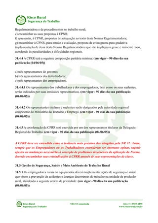 Risco Rural
Segurança do Trabalho
Regulamentadora e de procedimentos no trabalho rural;
e) encaminhar as suas propostas à CPNR;
f) apresentar, à CPNR, propostas de adequação ao texto desta Norma Regulamentadora;
g) encaminhar à CPNR, para estudo e avaliação, proposta de cronograma para gradativa
implementação de itens desta Norma Regulamentadora que não impliquem grave e iminente risco,
atendendo às peculiaridades e dificuldades regionais.
31.4.4 A CPRR terá a seguinte composição paritária mínima: (em vigor - 90 dias da sua
publicação (04/06/05))
a) três representantes do governo;
b) três representantes dos trabalhadores;
c) três representantes dos empregadores.
31.4.4.1 Os representantes dos trabalhadores e dos empregadores, bem como os seus suplentes,
serão indicados por suas entidades representativas. (em vigor - 90 dias da sua publicação
(04/06/05))
31.4.4.2 Os representantes titulares e suplentes serão designados pela autoridade regional
competente do Ministério do Trabalho e Emprego. (em vigor - 90 dias da sua publicação
(04/06/05))
31.4.5 A coordenação da CPRR será exercida por um dos representantes titulares da Delegacia
Regional do Trabalho. (em vigor - 90 dias da sua publicação (04/06/05))
A CPRR deve ser entendida como a instância mais próxima dos atingidos pela NR 31. Assim,
sempre que os Empregadores ou os Trabalhadores entenderem ser oportuno opinar, sugerir
ajustes ou mudanças necessárias à correção de problemas decorrentes da aplicação da Norma,
deverão encaminhar suas reivindicações à CPRR através de suas representações de classe.
31.5 Gestão de Segurança, Saúde e Meio Ambiente de Trabalho Rural
31.5.1 Os empregadores rurais ou equiparados devem implementar ações de segurança e saúde
que visem a prevenção de acidentes e doenças decorrentes do trabalho na unidade de produção
rural, atendendo a seguinte ordem de prioridade: (em vigor - 90 dias da sua publicação
(04/06/05))
Risco Rural NR 31 Comentada Tel: (11) 9555-2890
Segurança do Trabalho www.riscorural.com.br
 