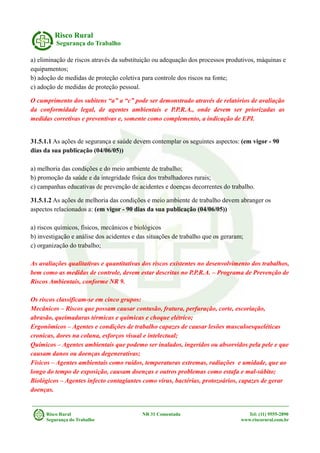 Risco Rural
Segurança do Trabalho
a) eliminação de riscos através da substituição ou adequação dos processos produtivos, máquinas e
equipamentos;
b) adoção de medidas de proteção coletiva para controle dos riscos na fonte;
c) adoção de medidas de proteção pessoal.
O cumprimento dos subitens “a” a “c” pode ser demonstrado através de relatórios de avaliação
da conformidade legal, de agentes ambientais e P.P.R.A., onde devem ser priorizadas as
medidas corretivas e preventivas e, somente como complemento, a indicação de EPI.
31.5.1.1 As ações de segurança e saúde devem contemplar os seguintes aspectos: (em vigor - 90
dias da sua publicação (04/06/05))
a) melhoria das condições e do meio ambiente de trabalho;
b) promoção da saúde e da integridade física dos trabalhadores rurais;
c) campanhas educativas de prevenção de acidentes e doenças decorrentes do trabalho.
31.5.1.2 As ações de melhoria das condições e meio ambiente de trabalho devem abranger os
aspectos relacionados a: (em vigor - 90 dias da sua publicação (04/06/05))
a) riscos químicos, físicos, mecânicos e biológicos
b) investigação e análise dos acidentes e das situações de trabalho que os geraram;
c) organização do trabalho;
As avaliações qualitativas e quantitativas dos riscos existentes no desenvolvimento dos trabalhos,
bem como as medidas de controle, devem estar descritas no P.P.R.A. – Programa de Prevenção de
Riscos Ambientais, conforme NR 9.
Os riscos classificam-se em cinco grupos:
Mecânicos – Riscos que possam causar contusão, fratura, perfuração, corte, escoriação,
abrasão, queimaduras térmicas e químicas e choque elétrico;
Ergonômicos – Agentes e condições de trabalho capazes de causar lesões musculoesqueléticas
cronicas, dores na coluna, esforços visual e intelectual;
Químicos – Agentes ambientais que podemo ser inalados, ingeridos ou absorvidos pela pele e que
causam danos ou doenças degenerativas;
Físicos – Agentes ambientais como ruídos, temperaturas extremas, radiações e umidade, que ao
longo do tempo de exposição, causam doenças e outros problemas como estafa e mal-súbito;
Biológicos – Agentes infecto contagiantes como vírus, bactérias, protozoários, capazes de gerar
doenças.
Risco Rural NR 31 Comentada Tel: (11) 9555-2890
Segurança do Trabalho www.riscorural.com.br
 