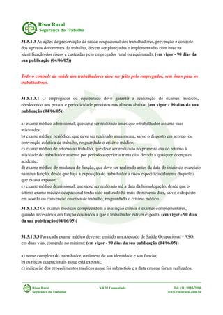 Risco Rural
Segurança do Trabalho
31.5.1.3 As ações de preservação da saúde ocupacional dos trabalhadores, prevenção e controle
dos agravos decorrentes do trabalho, devem ser planejadas e implementadas com base na
identificação dos riscos e custeadas pelo empregador rural ou equiparado. (em vigor - 90 dias da
sua publicação (04/06/05))
Todo o controle da saúde dos trabalhadores deve ser feito pelo empregador, sem ônus para os
trabalhadores.
31.5.1.3.1 O empregador ou equiparado deve garantir a realização de exames médicos,
obedecendo aos prazos e periodicidade previstos nas alíneas abaixo: (em vigor - 90 dias da sua
publicação (04/06/05))
a) exame médico admissional, que deve ser realizado antes que o trabalhador assuma suas
atividades;
b) exame médico periódico, que deve ser realizado anualmente, salvo o disposto em acordo ou
convenção coletiva de trabalho, resguardado o critério médico;
c) exame médico de retorno ao trabalho, que deve ser realizado no primeiro dia do retorno à
atividade do trabalhador ausente por período superior a trinta dias devido a qualquer doença ou
acidente;
d) exame médico de mudança de função, que deve ser realizado antes da data do início do exercício
na nova função, desde que haja a exposição do trabalhador a risco específico diferente daquele a
que estava exposto;
e) exame médico demissional, que deve ser realizado até a data da homologação, desde que o
último exame médico ocupacional tenha sido realizado há mais de noventa dias, salvo o disposto
em acordo ou convenção coletiva de trabalho, resguardado o critério médico.
31.5.1.3.2 Os exames médicos compreendem a avaliação clínica e exames complementares,
quando necessários em função dos riscos a que o trabalhador estiver exposto. (em vigor - 90 dias
da sua publicação (04/06/05))
31.5.1.3.3 Para cada exame médico deve ser emitido um Atestado de Saúde Ocupacional - ASO,
em duas vias, contendo no mínimo: (em vigor - 90 dias da sua publicação (04/06/05))
a) nome completo do trabalhador, o número de sua identidade e sua função;
b) os riscos ocupacionais a que está exposto;
c) indicação dos procedimentos médicos a que foi submetido e a data em que foram realizados;
Risco Rural NR 31 Comentada Tel: (11) 9555-2890
Segurança do Trabalho www.riscorural.com.br
 