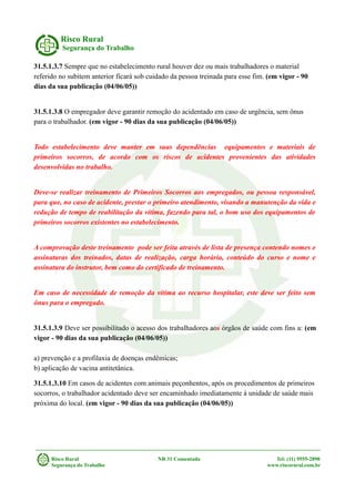 Risco Rural
Segurança do Trabalho
31.5.1.3.7 Sempre que no estabelecimento rural houver dez ou mais trabalhadores o material
referido no subitem anterior ficará sob cuidado da pessoa treinada para esse fim. (em vigor - 90
dias da sua publicação (04/06/05))
31.5.1.3.8 O empregador deve garantir remoção do acidentado em caso de urgência, sem ônus
para o trabalhador. (em vigor - 90 dias da sua publicação (04/06/05))
Todo estabelecimento deve manter em suas dependências equipamentos e materiais de
primeiros socorros, de acordo com os riscos de acidentes provenientes das atividades
desenvolvidas no trabalho.
Deve-se realizar treinamento de Primeiros Socorros aos empregados, ou pessoa responsável,
para que, no caso de acidente, prestar o primeiro atendimento, visando a manutenção da vida e
redução de tempo de reabilitação da vítima, fazendo para tal, o bom uso dos equipamentos de
primeiros socorros existentes no estabelecimento.
A comprovação deste treinamento pode ser feita através de lista de presença contendo nomes e
assinaturas dos treinados, datas de realização, carga horária, conteúdo do curso e nome e
assinatura do instrutor, bem como do certificado de treinamento.
Em caso de necessidade de remoção da vítima ao recurso hospitalar, este deve ser feito sem
ônus para o empregado.
31.5.1.3.9 Deve ser possibilitado o acesso dos trabalhadores aos órgãos de saúde com fins a: (em
vigor - 90 dias da sua publicação (04/06/05))
a) prevenção e a profilaxia de doenças endêmicas;
b) aplicação de vacina antitetânica.
31.5.1.3.10 Em casos de acidentes com animais peçonhentos, após os procedimentos de primeiros
socorros, o trabalhador acidentado deve ser encaminhado imediatamente à unidade de saúde mais
próxima do local. (em vigor - 90 dias da sua publicação (04/06/05))
Risco Rural NR 31 Comentada Tel: (11) 9555-2890
Segurança do Trabalho www.riscorural.com.br
 