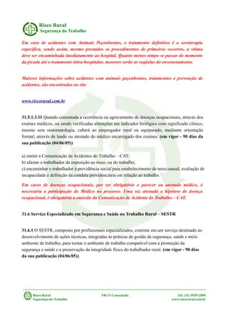Risco Rural
Segurança do Trabalho
Em caso de acidentes com Animais Peçonhentos, o tratamento definitivo é a soroterapia
específica, sendo assim, mesmo prestados os procedimentos de primeiros socorros, a vítima
deve ser encaminhada imediatamente ao hospital. Quanto menos tempo se passar do momento
da picada até o tratamento intra-hospitalar, menores serão as seqüelas do envenenamento.
Maiores informações sobre acidentes com animais peçonhentos, tratamentos e prevenção de
acidentes, são encontradas no site
www.riscorural.com.br
31.5.1.3.11 Quando constatada a ocorrência ou agravamento de doenças ocupacionais, através dos
exames médicos, ou sendo verificadas alterações em indicador biológico com significado clínico,
mesmo sem sintomatologia, caberá ao empregador rural ou equiparado, mediante orientação
formal, através de laudo ou atestado do médico encarregado dos exames: (em vigor - 90 dias da
sua publicação (04/06/05))
a) emitir a Comunicação de Acidentes do Trabalho – CAT;
b) afastar o trabalhador da exposição ao risco, ou do trabalho;
c) encaminhar o trabalhador à previdência social para estabelecimento de nexo causal, avaliação de
incapacidade e definição da conduta previdenciária em relação ao trabalho.
Em casos de doenças ocupacionais, por ser obrigatório o parecer ou atestado médico, é
necessária a participação do Médico no processo. Uma vez atestada a hipótese de doença
ocupacional, é obrigatória a emissão da Comunicação de Acidente do Trabalho – CAT.
31.6 Serviço Especializado em Segurança e Saúde no Trabalho Rural – SESTR
31.6.1 O SESTR, composto por profissionais especializados, consiste em um serviço destinado ao
desenvolvimento de ações técnicas, integradas às práticas de gestão de segurança, saúde e meio
ambiente de trabalho, para tornar o ambiente de trabalho compatível com a promoção da
segurança e saúde e a preservação da integridade física do trabalhador rural. (em vigor - 90 dias
da sua publicação (04/06/05))
Risco Rural NR 31 Comentada Tel: (11) 9555-2890
Segurança do Trabalho www.riscorural.com.br
 