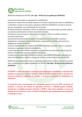 Risco Rural
Segurança do Trabalho
31.6.2 São atribuições do SESTR: (em vigor - 90 dias da sua publicação (04/06/05))
a) assessorar tecnicamente os empregadores e trabalhadores;
b) promover e desenvolver atividades educativas em saúde e segurança para todos os trabalhadores;
c) identificar e avaliar os riscos para a segurança e saúde dos trabalhadores em todas as fases do
processo de produção, com a participação dos envolvidos;
d) indicar medidas de eliminação, controle ou redução dos riscos, priorizando a proteção coletiva;
e) monitorar periodicamente a eficácia das medidas adotadas;
f) analisar as causas dos agravos relacionados ao trabalho e indicar as medidas corretivas e
preventivas pertinentes;
g) participar dos processos de concepção e alterações dos postos de trabalho, escolha de
equipamentos, tecnologias, métodos de produção e organização do trabalho, para promover a
adaptação do trabalho ao homem;
h) intervir imediatamente nas condições de trabalho que estejam associadas a graves e iminentes
riscos para a segurança e saúde dos trabalhadores;
i) estar integrado com a CIPATR, valendo-se, ao máximo, de suas observações, além de apoiá-la,
treiná-la e atendê-la nas suas necessidades e solicitações;
j) manter registros atualizados referentes a avaliações das condições de trabalho, indicadores de
saúde dos trabalhadores, acidentes e doenças do trabalho e ações desenvolvidas pelo SESTR.
31.6.3 Cabe aos empregadores rurais ou equiparados proporcionar os meios e recursos necessários
para o cumprimento dos objetos e atribuições dos SESTR. (em vigor - 90 dias da sua publicação
(04/06/05))
O SESTR é o órgão da empresa, responsável pela implantação, manutenção e supervisão das
medidas de segurança e saúde do trabalho. Cabe ao SESTR analisar os riscos existentes nos
processos produtivos e ambientes de trabalho, e encontrar as maneiras de minimizá-los ou
eliminá-los .
É responsável pela conscientização dos empregados quanto ao uso de EPI's, prevenção de
acidentes e execução das normas de segurança. Assessorar a CIPATR quando solicitado,
garantir que as medidas preventivas descritas no P.P.R.A. estão sendo cumpridas e, em caso de
situação de risco iminente à vida e à saúde do trabalhador, agir imediatamente não permitindo
a exposição ao risco.
Risco Rural NR 31 Comentada Tel: (11) 9555-2890
Segurança do Trabalho www.riscorural.com.br
 