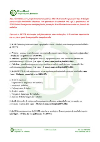 Risco Rural
Segurança do Trabalho
Não é permitido que o profissional pertencente ao SESTR desenvolva quaisquer tipo de função
que não seja diretamente envolvida com prevenção de acidentes. Ou seja, o profissional do
SESTR deve desempenhar suas funções de prevenção de acidentes durante toda sua jornada de
trabalho.
Para que o SESTR desenvolva satisfatoriamente suas atribuições, é de extrema importância
que receba o apoio do empregador ou equiparado.
31.6.3.1 Os empregadores rurais ou equiparados devem constituir uma das seguintes modalidades
de SESTR:
a) Próprio – quando os profissionais especializados mantiverem vínculo empregatício; (em vigor -
180 dias da sua publicação (02/09/05))
b) Externo – quando o empregador rural ou equiparado contar com consultoria externa dos
profissionais especializados; (em vigor – 1 ano da sua publicação (04/03/06))
c) Coletivo – quando um segmento empresarial ou econômico coletivizar a contratação dos
profissionais especializados. (em vigor – 1 ano da sua publicação (04/03/06))
31.6.4 O SESTR deverá ser composto pelos seguintes profissionais legalmente habilitados: (em
vigor - 90 dias da sua publicação (04/06/05))
a) de nível superior:
1. Engenheiro de Segurança do Trabalho;
2. Médico do Trabalho;
3. Enfermeiro do Trabalho.
b) de nível médio:
1. Técnico de Segurança do Trabalho
2. Auxiliar de Enfermagem do Trabalho
31.6.4.1 A inclusão de outros profissionais especializados será estabelecida em acordo ou
convenção coletiva. (em vigor - 90 dias da sua publicação (04/06/05))
31.6.5 O dimensionamento do SESTR vincula-se ao número de empregados do estabelecimento.
(em vigor - 180 dias da sua publicação (02/09/05))
Risco Rural NR 31 Comentada Tel: (11) 9555-2890
Segurança do Trabalho www.riscorural.com.br
 