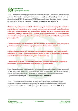 Risco Rural
Segurança do Trabalho
31.6.5.1 Sempre que um empregador rural ou equiparado proceder à contratação de trabalhadores,
por prazo determinado, que atinja o número mínimo exigido nesta Norma Regulamentadora para a
constituição de SESTR, deve contratar SESTR Próprio ou Externo (Coletivo) durante o período
de vigência da contratação. (em vigor - 180 dias da sua publicação (02/09/05))
O número de profissionais do SESTR é determinado pelo número de empregados existente no
estabelecimento, independente de o contrato ser por tempo determinado ou indeterminado.
Assim, para as atividades em que a propriedade mantém um certo número de empregados
contratados por tempo indeterminado e aumenta o contingente na época de safra contratando
mais trabalhadores por prazo determinado, o dimensionamento do SESTR pode ser feito de três
formas diferentes:
1. Dimensionamento feito pelo número máximo esperado de empregados. Neste caso, para os
períodos de entressafra o número de profissionais excederá o mínimo exigido, ou;
2. Dimensionamento feito pelo número de empregados contratados por prazo indeterminado e
contratação de SESTR Externo somente para o período de safra, na proporção do aumento do
número de empregados contratados por prazo determinado, ou;
3. Contratação de SESTR Externo ou Coletivo, com o número de profissionais flutuando de
acordo com a flutuação do número de empregados no estabelecimento.
31.6.6 O estabelecimento com mais de dez até cinqüenta empregados fica dispensado de constituir
SESTR, desde que o empregador rural ou preposto tenha formação sobre prevenção de acidentes e
doenças relacionadas ao trabalho, necessária ao cumprimento dos objetivos desta Norma
Regulamentadora. (em vigor – 1 ano da sua publicação (04/03/06))
31.6.6.1 O não atendimento ao disposto no subitem 31.6.6 obriga o empregador rural ou
equiparado a contratar um técnico de segurança do trabalho ou SESTR Externo, observado o
disposto no subitem 31.6.12 desta NR. (em vigor – 1 ano da sua publicação (04/03/06))
Risco Rural NR 31 Comentada Tel: (11) 9555-2890
Segurança do Trabalho www.riscorural.com.br
 