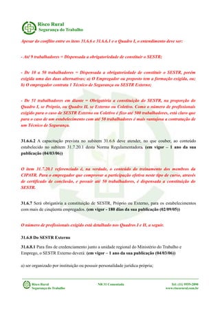Risco Rural
Segurança do Trabalho
Apesar do conflito entre os itens 31.6.6 e 31.6.6.1 e o Quadro I, o entendimento deve ser:
- Até 9 trabalhadores = Dispensada a obrigatoriedade de constituir o SESTR;
- De 10 a 50 trabalhadores = Dispensada a obrigatoriedade de constituir o SESTR, porém
exigida uma das duas alternativas; a) O Empregador ou preposto tem a formação exigida, ou;
b) O empregador contrata 1 Técnico de Segurança ou SESTR Externo;
- De 51 trabalhadores em diante = Obrigatória a constituição do SESTR, na proporção do
Quadro I, se Próprio, ou Quadro II, se Externo ou Coletivo. Como o número de profissionais
exigido para o caso de SESTR Externo ou Coletivo é fixo até 500 trabalhadores, está claro que
para o caso de um estabelecimento com até 50 trabalhadores é mais vantajosa a contratação de
um Técnico de Segurança.
31.6.6.2 A capacitação prevista no subitem 31.6.6 deve atender, no que couber, ao conteúdo
estabelecido no subitem 31.7.20.1 desta Norma Regulamentadora. (em vigor – 1 ano da sua
publicação (04/03/06))
O item 31.7.20.1 referenciado é, na verdade, o conteúdo do treinamento dos membros da
CIPATR. Para o empregador que comprovar a participação efetiva neste tipo de curso, através
de certificado de conclusão, e possuir até 50 trabalhadores, é dispensada a constituição do
SESTR.
31.6.7 Será obrigatória a constituição de SESTR, Próprio ou Externo, para os estabelecimentos
com mais de cinqüenta empregados. (em vigor - 180 dias da sua publicação (02/09/05))
O número de profissionais exigido está detalhado nos Quadros I e II, a seguir.
31.6.8 Do SESTR Externo
31.6.8.1 Para fins de credenciamento junto a unidade regional do Ministério do Trabalho e
Emprego, o SESTR Externo deverá: (em vigor – 1 ano da sua publicação (04/03/06))
a) ser organizado por instituição ou possuir personalidade jurídica própria;
Risco Rural NR 31 Comentada Tel: (11) 9555-2890
Segurança do Trabalho www.riscorural.com.br
 
