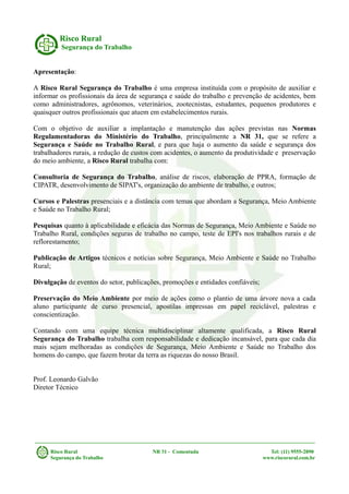 Risco Rural
Segurança do Trabalho
Apresentação:
A Risco Rural Segurança do Trabalho é uma empresa instituída com o propósito de auxiliar e
informar os profissionais da área de segurança e saúde do trabalho e prevenção de acidentes, bem
como administradores, agrônomos, veterinários, zootecnistas, estudantes, pequenos produtores e
quaisquer outros profissionais que atuem em estabelecimentos rurais.
Com o objetivo de auxiliar a implantação e manutenção das ações previstas nas Normas
Regulamentadoras do Ministério do Trabalho, principalmente a NR 31, que se refere a
Segurança e Saúde no Trabalho Rural, e para que haja o aumento da saúde e segurança dos
trabalhadores rurais, a redução de custos com acidentes, o aumento da produtividade e preservação
do meio ambiente, a Risco Rural trabalha com:
Consultoria de Segurança do Trabalho, análise de riscos, elaboração de PPRA, formação de
CIPATR, desenvolvimento de SIPAT's, organização do ambiente de trabalho, e outros;
Cursos e Palestras presenciais e a distância com temas que abordam a Segurança, Meio Ambiente
e Saúde no Trabalho Rural;
Pesquisas quanto à aplicabilidade e eficácia das Normas de Segurança, Meio Ambiente e Saúde no
Trabalho Rural, condições seguras de trabalho no campo, teste de EPI's nos trabalhos rurais e de
reflorestamento;
Publicação de Artigos técnicos e notícias sobre Segurança, Meio Ambiente e Saúde no Trabalho
Rural;
Divulgação de eventos do setor, publicações, promoções e entidades confiáveis;
Preservação do Meio Ambiente por meio de ações como o plantio de uma árvore nova a cada
aluno participante de curso presencial, apostilas impressas em papel reciclável, palestras e
conscientização.
Contando com uma equipe técnica multidisciplinar altamente qualificada, a Risco Rural
Segurança do Trabalho trabalha com responsabilidade e dedicação incansável, para que cada dia
mais sejam melhoradas as condições de Segurança, Meio Ambiente e Saúde no Trabalho dos
homens do campo, que fazem brotar da terra as riquezas do nosso Brasil.
Prof. Leonardo Galvão
Diretor Técnico
Risco Rural NR 31 - Comentada Tel: (11) 9555-2890
Segurança do Trabalho www.riscorural.com.br
 