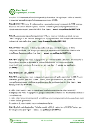 Risco Rural
Segurança do Trabalho
b) exercer exclusivamente atividades de prestação de serviços em segurança e saúde no trabalho;
c) apresentar a relação dos profissionais que compõem o SESTR.
31.6.8.2 O SESTR Externo deverá comunicar à autoridade regional competente do MTE no prazo
de quinze dias da data da efetivação do contrato, a identificação dos empregadores rurais ou
equiparados para os quais prestará serviços. (em vigor – 1 ano da sua publicação (04/03/06))
31.6.8.3 A autoridade regional competente do MTE, no prazo de trinta dias, avaliará, ouvida a
CPRR, sem prejuízo dos serviços, neste período, a compatibilidade entre a capacidade instalada e
o número de contratados. (em vigor – 1 ano da sua publicação (04/03/06))
31.6.8.4 O SESTR Externo poderá ser descredenciado pela autoridade regional do MTE
competente, ouvida a CPRR, sempre que os serviços não atenderem aos critérios estabelecidos
nesta Norma Regulamentadora. (em vigor – 1 ano da sua publicação (04/03/06))
31.6.8.5 Os empregadores rurais ou equiparados que contratarem SESTR Externo devem manter à
disposição da fiscalização, em todos os seus estabelecimentos, documento atualizado
comprobatório da contratação do referido serviço. (em vigor – 1 ano da sua publicação
(04/03/06))
31.6.9 DO SESTR COLETIVO
31.6.9.1 Os empregadores rurais ou equiparados, que sejam obrigados a constituir SESTR Próprio
ou Externo, poderão optar pelo SESTR Coletivo, desde que estabelecido em acordos ou
convenções coletivos de trabalho e se configure uma das seguintes situações: (em vigor – 1 ano
da sua publicação (04/03/06))
a) vários empregadores rurais ou equiparados instalados em um mesmo estabelecimento;
b) empregadores rurais ou equiparados, que possuam estabelecimentos que distem entre si menos de
cem quilômetros;
c) vários estabelecimentos sob controle acionário de um mesmo grupo econômico, que distem entre
si menos de cem quilômetros;
d) consórcio de empregadores e cooperativas de produção.
31.6.9.2 A Delegacia Regional do Trabalho, ouvida a CPRR, credenciará o SESTR Coletivo, que
deverá apresentar: (em vigor – 1 ano da sua publicação (04/03/06))
Risco Rural NR 31 Comentada Tel: (11) 9555-2890
Segurança do Trabalho www.riscorural.com.br
 