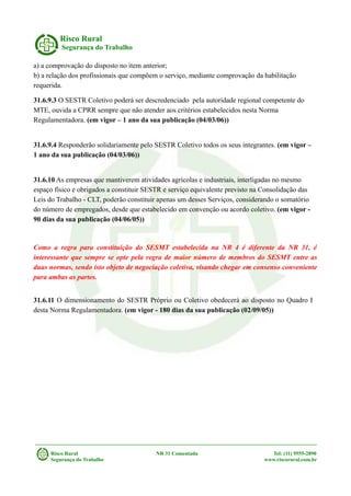 Risco Rural
Segurança do Trabalho
a) a comprovação do disposto no item anterior;
b) a relação dos profissionais que compõem o serviço, mediante comprovação da habilitação
requerida.
31.6.9.3 O SESTR Coletivo poderá ser descredenciado pela autoridade regional competente do
MTE, ouvida a CPRR sempre que não atender aos critérios estabelecidos nesta Norma
Regulamentadora. (em vigor – 1 ano da sua publicação (04/03/06))
31.6.9.4 Responderão solidariamente pelo SESTR Coletivo todos os seus integrantes. (em vigor –
1 ano da sua publicação (04/03/06))
31.6.10 As empresas que mantiverem atividades agrícolas e industriais, interligadas no mesmo
espaço físico e obrigados a constituir SESTR e serviço equivalente previsto na Consolidação das
Leis do Trabalho - CLT, poderão constituir apenas um desses Serviços, considerando o somatório
do número de empregados, desde que estabelecido em convenção ou acordo coletivo. (em vigor -
90 dias da sua publicação (04/06/05))
Como a regra para constituição do SESMT estabelecida na NR 4 é diferente da NR 31, é
interessante que sempre se opte pela regra de maior número de membros do SESMT entre as
duas normas, sendo isto objeto de negociação coletiva, visando chegar em consenso conveniente
para ambas as partes.
31.6.11 O dimensionamento do SESTR Próprio ou Coletivo obedecerá ao disposto no Quadro I
desta Norma Regulamentadora. (em vigor - 180 dias da sua publicação (02/09/05))
Risco Rural NR 31 Comentada Tel: (11) 9555-2890
Segurança do Trabalho www.riscorural.com.br
 
