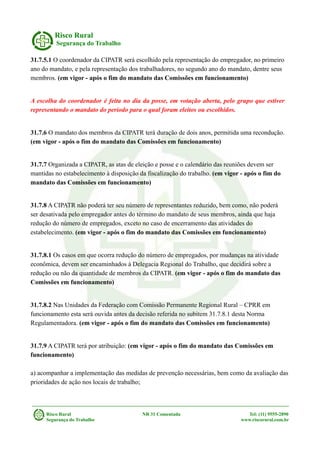 Risco Rural
Segurança do Trabalho
31.7.5.1 O coordenador da CIPATR será escolhido pela representação do empregador, no primeiro
ano do mandato, e pela representação dos trabalhadores, no segundo ano do mandato, dentre seus
membros. (em vigor - após o fim do mandato das Comissões em funcionamento)
A escolha do coordenador é feita no dia da posse, em votação aberta, pelo grupo que estiver
representando o mandato do período para o qual foram eleitos ou escolhidos.
31.7.6 O mandato dos membros da CIPATR terá duração de dois anos, permitida uma recondução.
(em vigor - após o fim do mandato das Comissões em funcionamento)
31.7.7 Organizada a CIPATR, as atas de eleição e posse e o calendário das reuniões devem ser
mantidas no estabelecimento à disposição da fiscalização do trabalho. (em vigor - após o fim do
mandato das Comissões em funcionamento)
31.7.8 A CIPATR não poderá ter seu número de representantes reduzido, bem como, não poderá
ser desativada pelo empregador antes do término do mandato de seus membros, ainda que haja
redução do número de empregados, exceto no caso de encerramento das atividades do
estabelecimento. (em vigor - após o fim do mandato das Comissões em funcionamento)
31.7.8.1 Os casos em que ocorra redução do número de empregados, por mudanças na atividade
econômica, devem ser encaminhados à Delegacia Regional do Trabalho, que decidirá sobre a
redução ou não da quantidade de membros da CIPATR. (em vigor - após o fim do mandato das
Comissões em funcionamento)
31.7.8.2 Nas Unidades da Federação com Comissão Permanente Regional Rural – CPRR em
funcionamento esta será ouvida antes da decisão referida no subitem 31.7.8.1 desta Norma
Regulamentadora. (em vigor - após o fim do mandato das Comissões em funcionamento)
31.7.9 A CIPATR terá por atribuição: (em vigor - após o fim do mandato das Comissões em
funcionamento)
a) acompanhar a implementação das medidas de prevenção necessárias, bem como da avaliação das
prioridades de ação nos locais de trabalho;
Risco Rural NR 31 Comentada Tel: (11) 9555-2890
Segurança do Trabalho www.riscorural.com.br
 